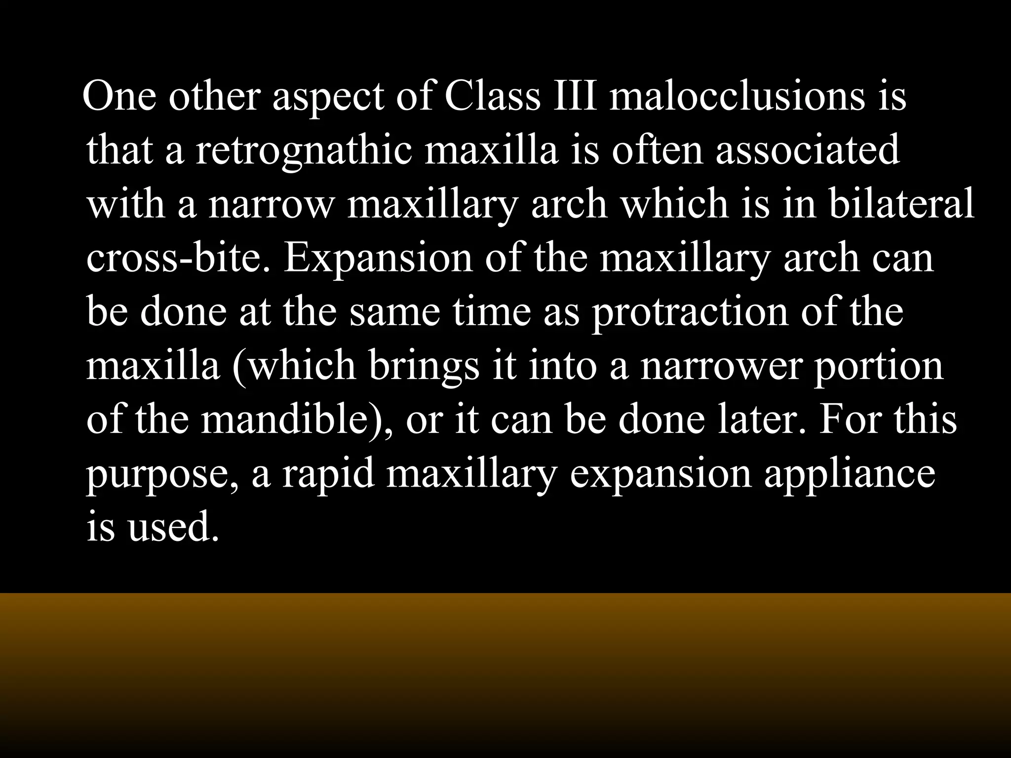 One other aspect of Class III malocclusions is
that a retrognathic maxilla is often associated
with a narrow maxillary arch which is in bilateral
cross-bite. Expansion of the maxillary arch can
be done at the same time as protraction of the
maxilla (which brings it into a narrower portion
of the mandible), or it can be done later. For this
purpose, a rapid maxillary expansion appliance
is used.
 