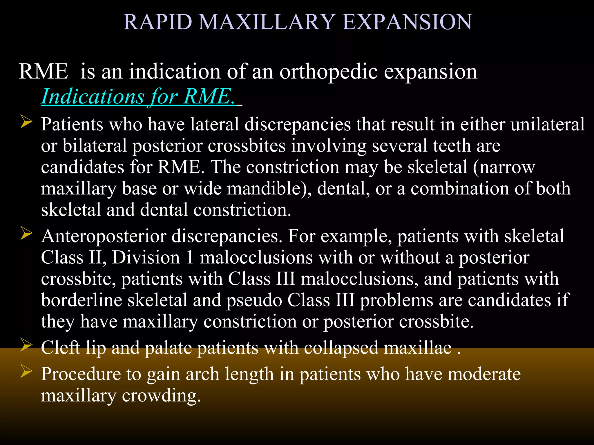 RAPID MAXILLARY EXPANSIONRAPID MAXILLARY EXPANSION
RME is an indication of an orthopedic expansion
Indications for RME.
 Patients who have lateral discrepancies that result in either unilateral
or bilateral posterior crossbites involving several teeth are
candidates for RME. The constriction may be skeletal (narrow
maxillary base or wide mandible), dental, or a combination of both
skeletal and dental constriction.
 Anteroposterior discrepancies. For example, patients with skeletal
Class II, Division 1 malocclusions with or without a posterior
crossbite, patients with Class III malocclusions, and patients with
borderline skeletal and pseudo Class III problems are candidates if
they have maxillary constriction or posterior crossbite.
 Cleft lip and palate patients with collapsed maxillae .
 Procedure to gain arch length in patients who have moderate
maxillary crowding.
 