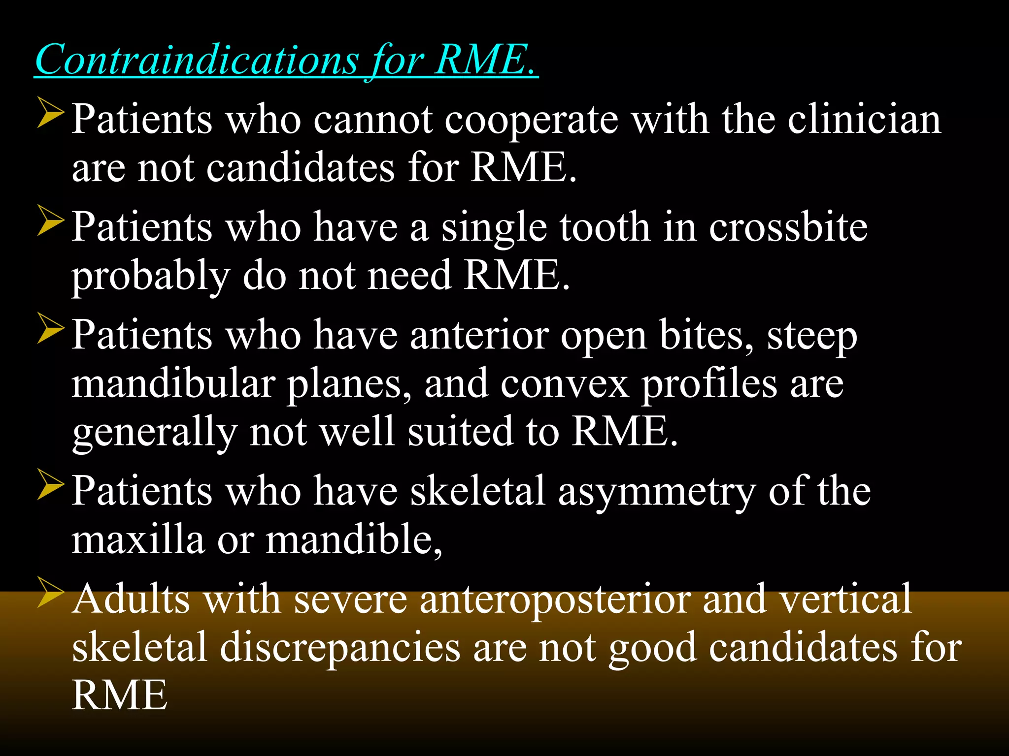 Contraindications for RME.
Patients who cannot cooperate with the clinician
are not candidates for RME.
Patients who have a single tooth in crossbite
probably do not need RME.
Patients who have anterior open bites, steep
mandibular planes, and convex profiles are
generally not well suited to RME.
Patients who have skeletal asymmetry of the
maxilla or mandible,
Adults with severe anteroposterior and vertical
skeletal discrepancies are not good candidates for
RME
 