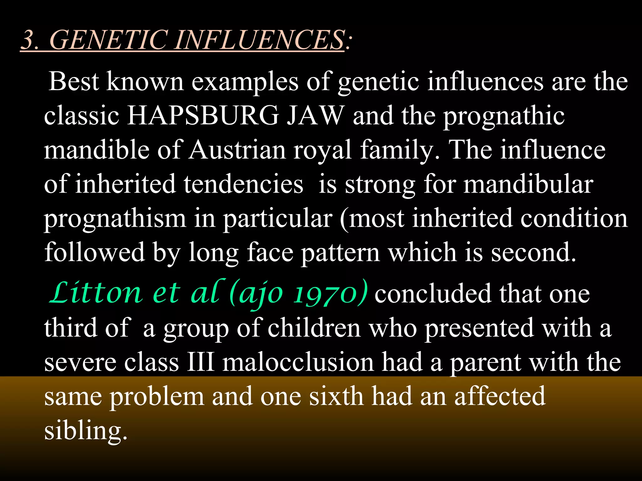 3. GENETIC INFLUENCES:
Best known examples of genetic influences are the
classic HAPSBURG JAW and the prognathic
mandible of Austrian royal family. The influence
of inherited tendencies is strong for mandibular
prognathism in particular (most inherited condition
followed by long face pattern which is second.
Litton et al (ajo 1970) concluded that one
third of a group of children who presented with a
severe class III malocclusion had a parent with the
same problem and one sixth had an affected
sibling.
 