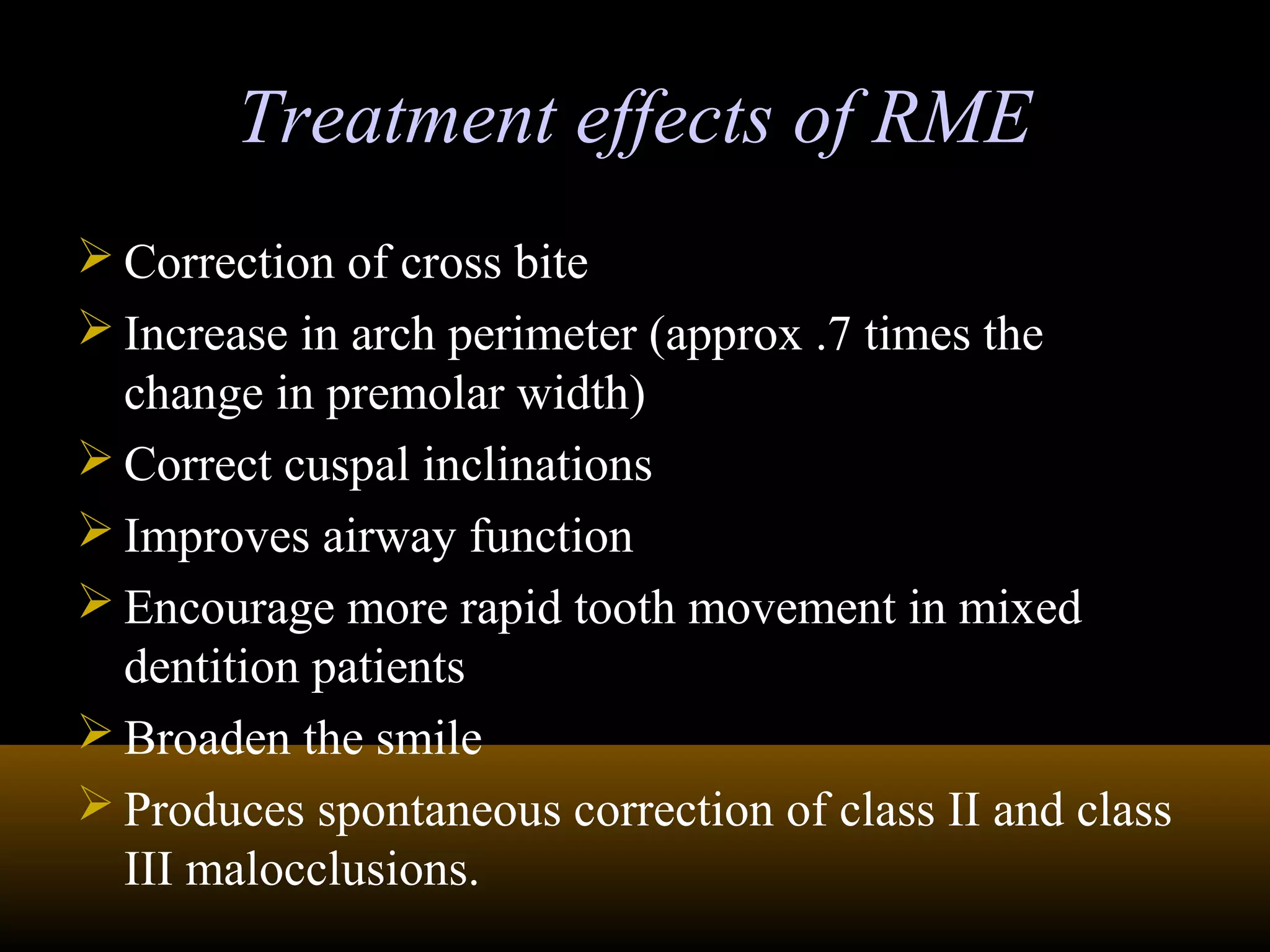 Treatment effects of RMETreatment effects of RME
 Correction of cross bite
 Increase in arch perimeter (approx .7 times the
change in premolar width)
 Correct cuspal inclinations
 Improves airway function
 Encourage more rapid tooth movement in mixed
dentition patients
 Broaden the smile
 Produces spontaneous correction of class II and class
III malocclusions.
 