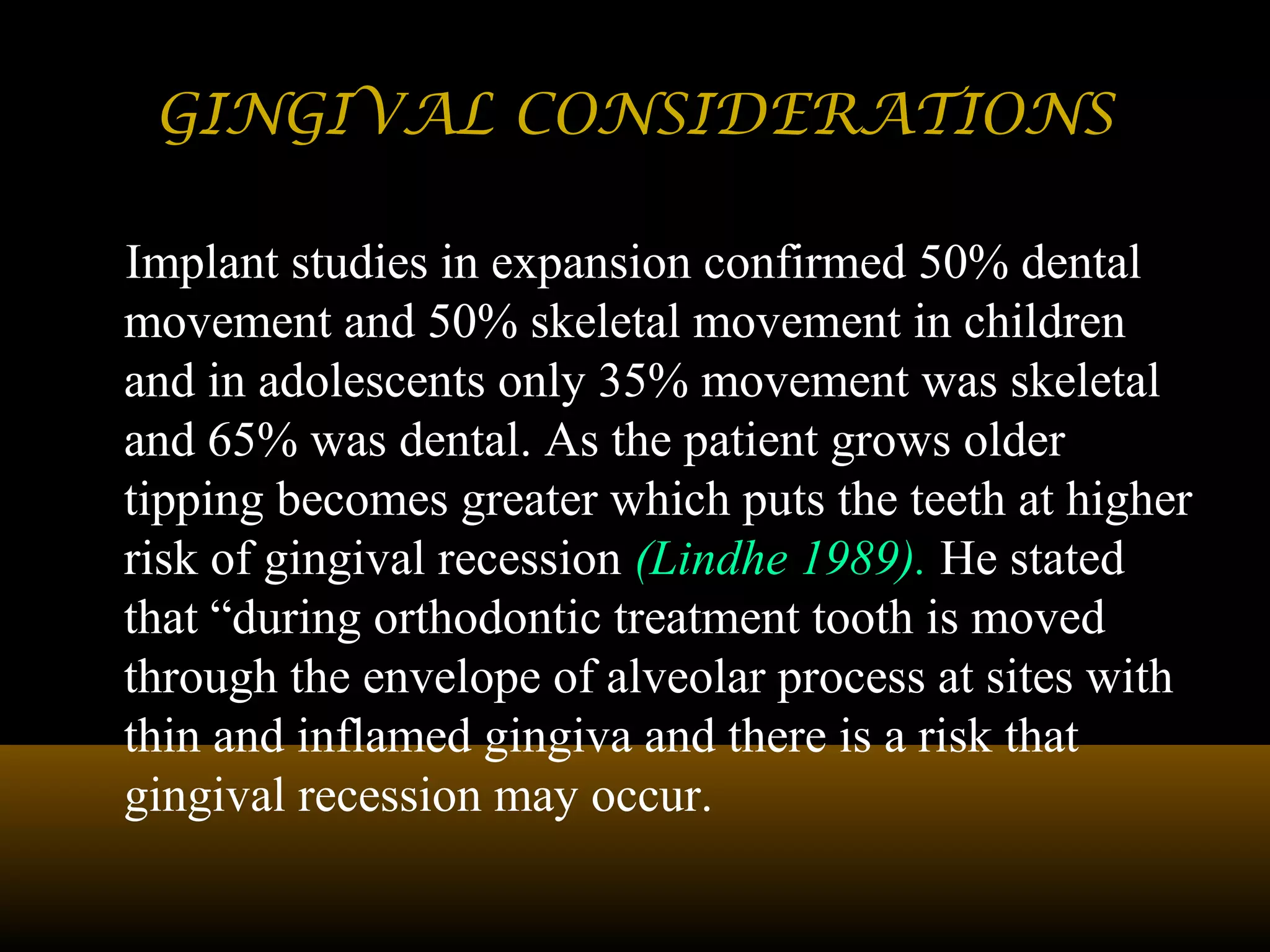 GINGIVAL CONSIDERATIONSGINGIVAL CONSIDERATIONS
Implant studies in expansion confirmed 50% dental
movement and 50% skeletal movement in children
and in adolescents only 35% movement was skeletal
and 65% was dental. As the patient grows older
tipping becomes greater which puts the teeth at higher
risk of gingival recession (Lindhe 1989). He stated
that “during orthodontic treatment tooth is moved
through the envelope of alveolar process at sites with
thin and inflamed gingiva and there is a risk that
gingival recession may occur.
 