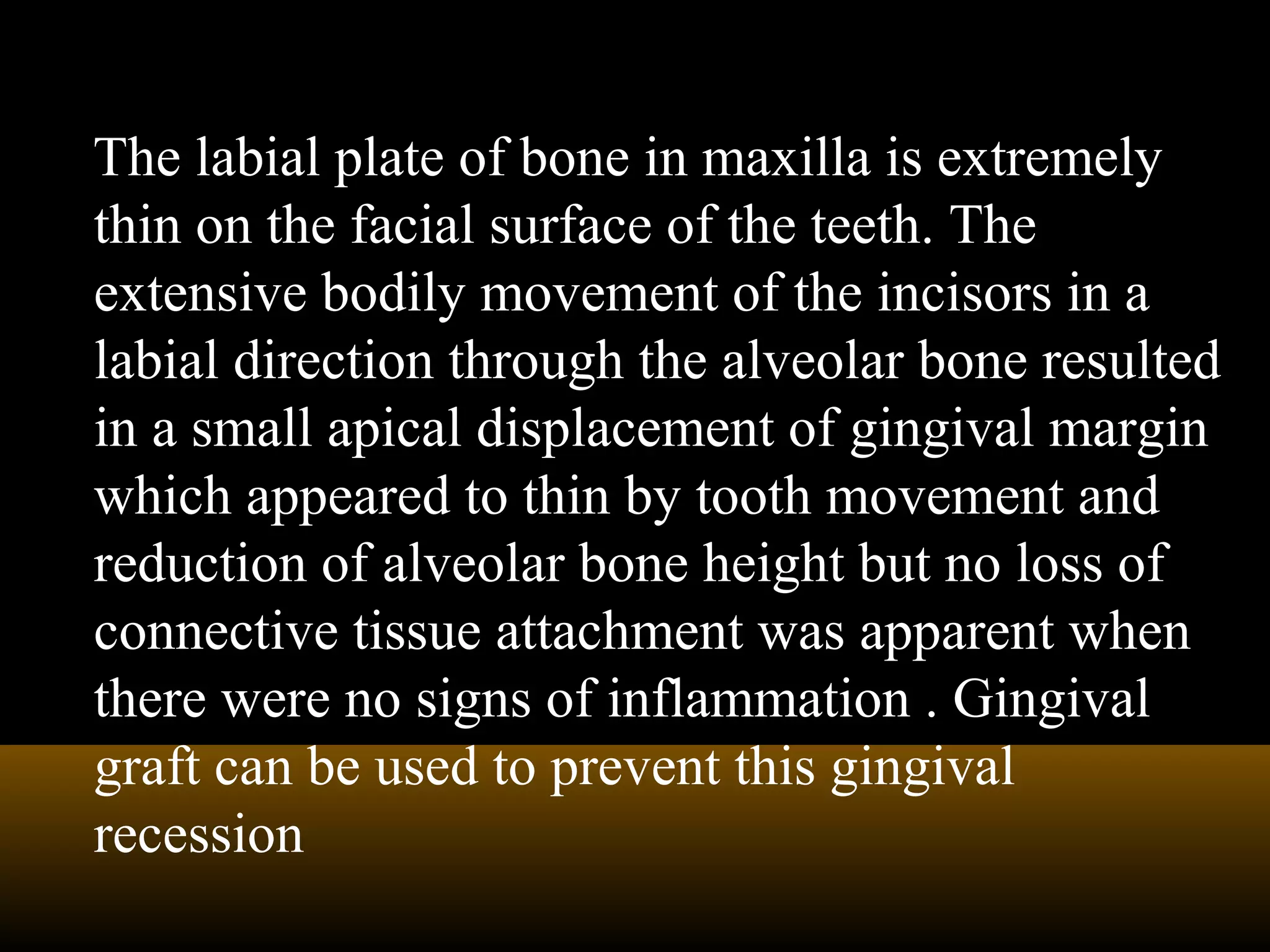 The labial plate of bone in maxilla is extremely
thin on the facial surface of the teeth. The
extensive bodily movement of the incisors in a
labial direction through the alveolar bone resulted
in a small apical displacement of gingival margin
which appeared to thin by tooth movement and
reduction of alveolar bone height but no loss of
connective tissue attachment was apparent when
there were no signs of inflammation . Gingival
graft can be used to prevent this gingival
recession
 