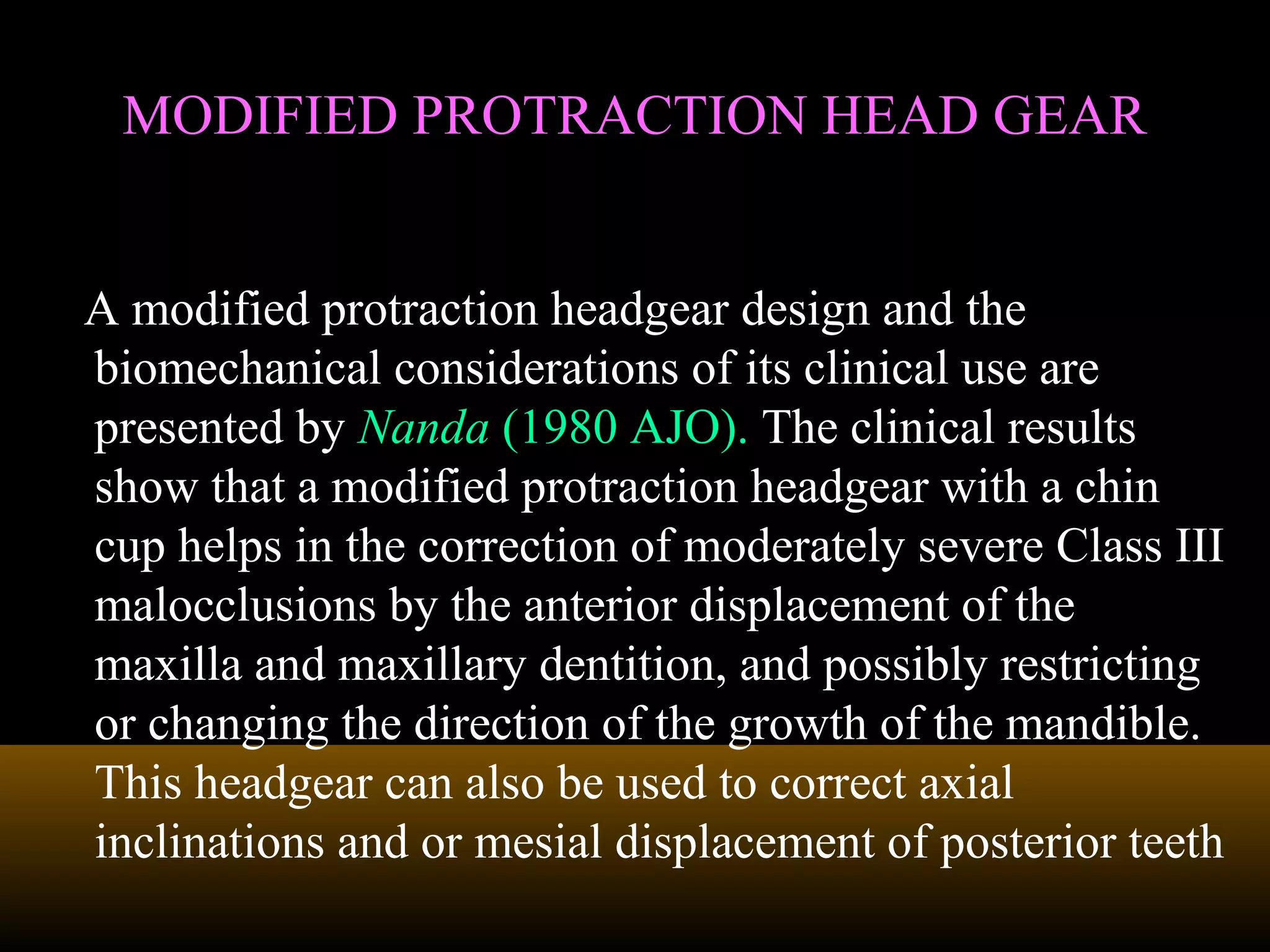 MODIFIED PROTRACTION HEAD GEARMODIFIED PROTRACTION HEAD GEAR
A modified protraction headgear design and the
biomechanical considerations of its clinical use are
presented by Nanda (1980 AJO). The clinical results
show that a modified protraction headgear with a chin
cup helps in the correction of moderately severe Class III
malocclusions by the anterior displacement of the
maxilla and maxillary dentition, and possibly restricting
or changing the direction of the growth of the mandible.
This headgear can also be used to correct axial
inclinations and or mesial displacement of posterior teeth
 