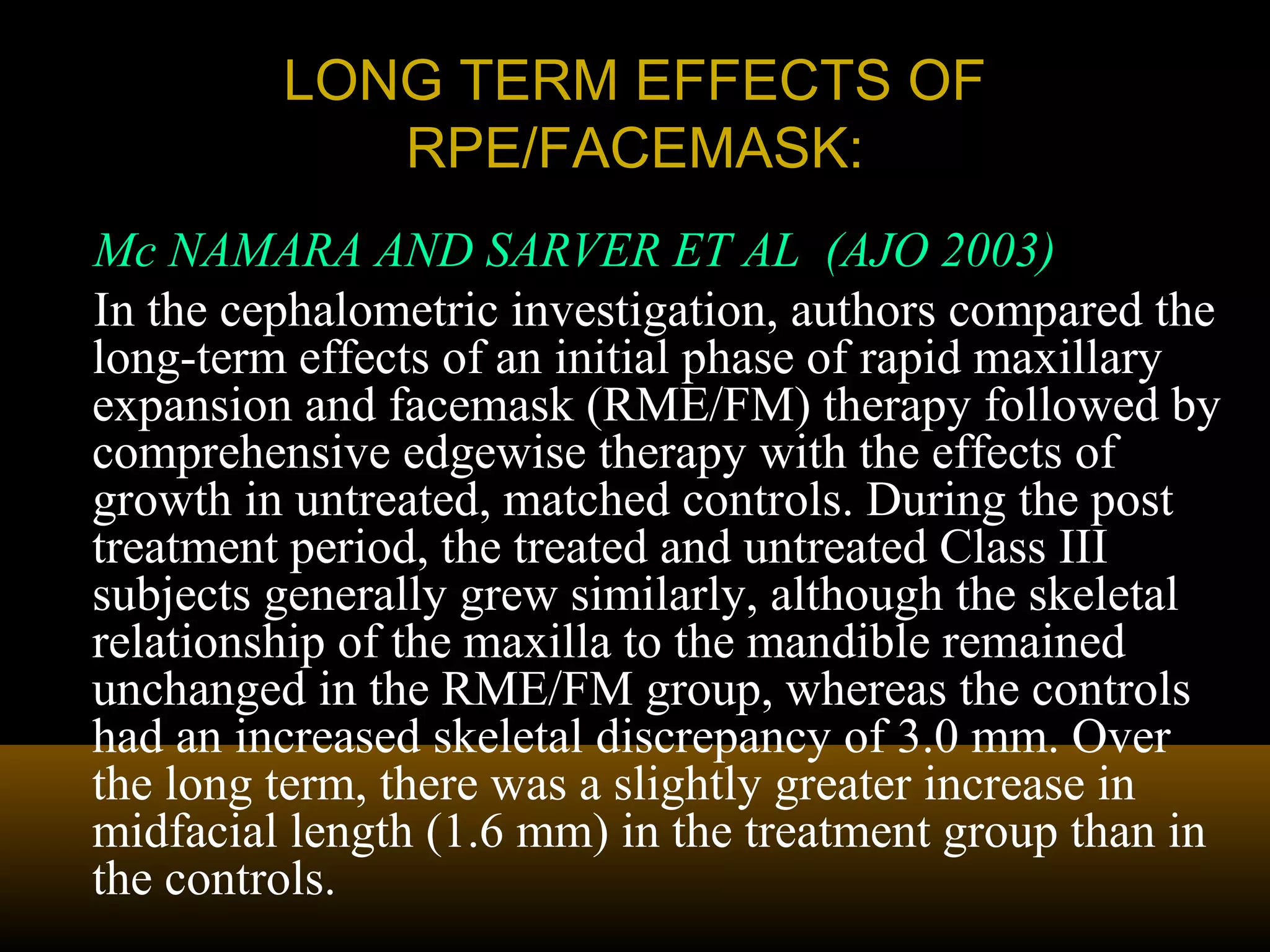 LONG TERM EFFECTS OFLONG TERM EFFECTS OF
RPE/FACEMASK:RPE/FACEMASK:
Mc NAMARA AND SARVER ET AL (AJO 2003)
In the cephalometric investigation, authors compared the
long-term effects of an initial phase of rapid maxillary
expansion and facemask (RME/FM) therapy followed by
comprehensive edgewise therapy with the effects of
growth in untreated, matched controls. During the post
treatment period, the treated and untreated Class III
subjects generally grew similarly, although the skeletal
relationship of the maxilla to the mandible remained
unchanged in the RME/FM group, whereas the controls
had an increased skeletal discrepancy of 3.0 mm. Over
the long term, there was a slightly greater increase in
midfacial length (1.6 mm) in the treatment group than in
the controls.
 
