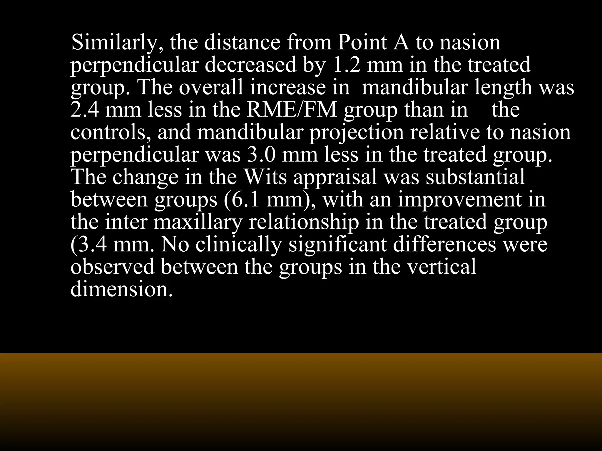 Similarly, the distance from Point A to nasion
perpendicular decreased by 1.2 mm in the treated
group. The overall increase in mandibular length was
2.4 mm less in the RME/FM group than in the
controls, and mandibular projection relative to nasion
perpendicular was 3.0 mm less in the treated group.
The change in the Wits appraisal was substantial
between groups (6.1 mm), with an improvement in
the inter maxillary relationship in the treated group
(3.4 mm. No clinically significant differences were
observed between the groups in the vertical
dimension.
 
