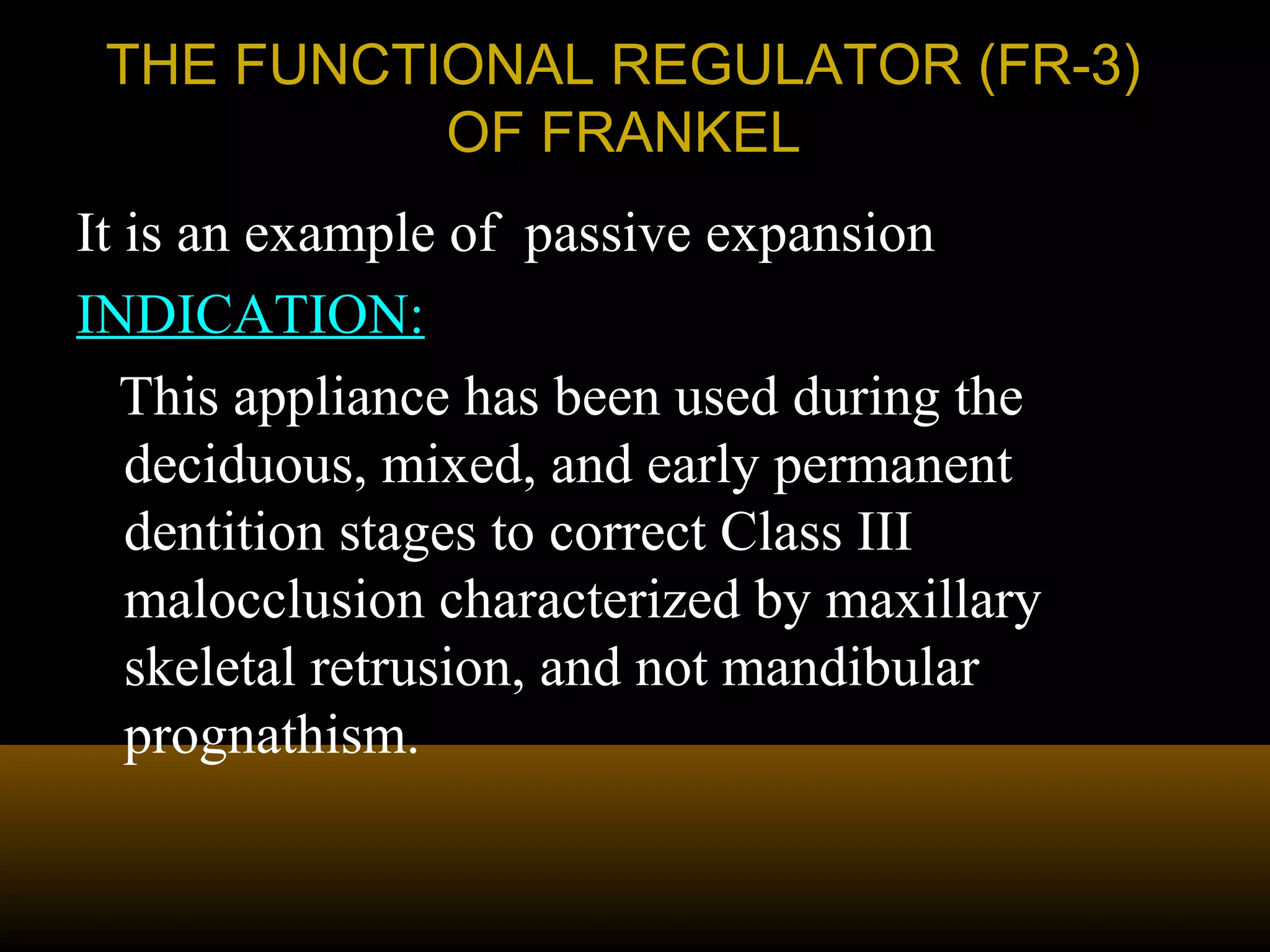 THE FUNCTIONAL REGULATOR (FR-3)THE FUNCTIONAL REGULATOR (FR-3)
OF FRANKELOF FRANKEL
It is an example of passive expansion
INDICATION:
This appliance has been used during the
deciduous, mixed, and early permanent
dentition stages to correct Class III
malocclusion characterized by maxillary
skeletal retrusion, and not mandibular
prognathism.
 