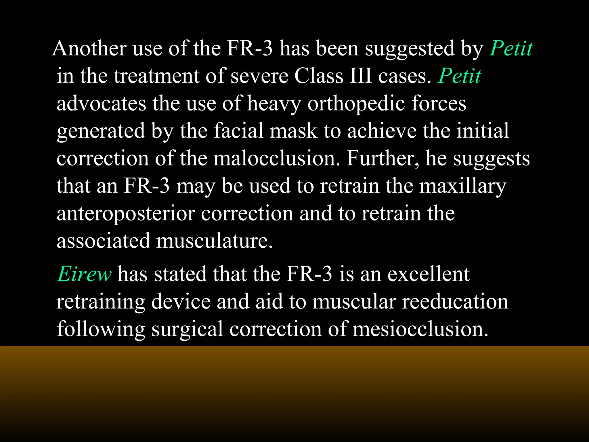 Another use of the FR-3 has been suggested by Petit
in the treatment of severe Class III cases. Petit
advocates the use of heavy orthopedic forces
generated by the facial mask to achieve the initial
correction of the malocclusion. Further, he suggests
that an FR-3 may be used to retrain the maxillary
anteroposterior correction and to retrain the
associated musculature.
Eirew has stated that the FR-3 is an excellent
retraining device and aid to muscular reeducation
following surgical correction of mesiocclusion.
 