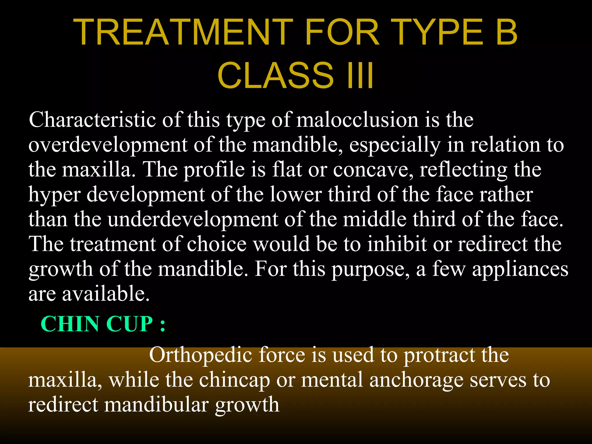 TREATMENT FOR TYPE BTREATMENT FOR TYPE B
CLASS IIICLASS III
Characteristic of this type of malocclusion is the
overdevelopment of the mandible, especially in relation to
the maxilla. The profile is flat or concave, reflecting the
hyper development of the lower third of the face rather
than the underdevelopment of the middle third of the face.
The treatment of choice would be to inhibit or redirect the
growth of the mandible. For this purpose, a few appliances
are available.
CHIN CUP :
Orthopedic force is used to protract the
maxilla, while the chincap or mental anchorage serves to
redirect mandibular growth
 
