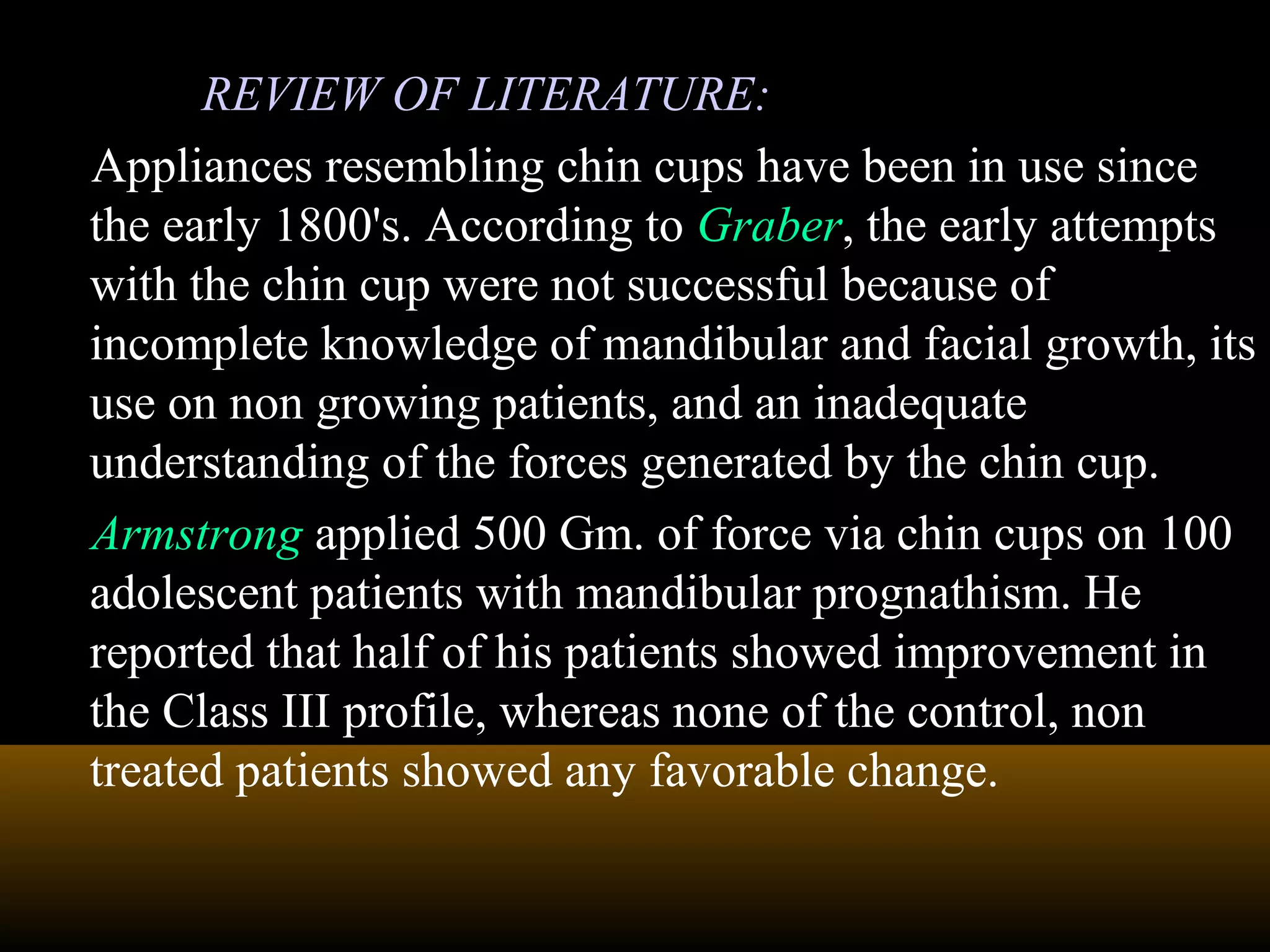 REVIEW OF LITERATURE:
Appliances resembling chin cups have been in use since
the early 1800's. According to Graber, the early attempts
with the chin cup were not successful because of
incomplete knowledge of mandibular and facial growth, its
use on non growing patients, and an inadequate
understanding of the forces generated by the chin cup.
Armstrong applied 500 Gm. of force via chin cups on 100
adolescent patients with mandibular prognathism. He
reported that half of his patients showed improvement in
the Class III profile, whereas none of the control, non
treated patients showed any favorable change.
 