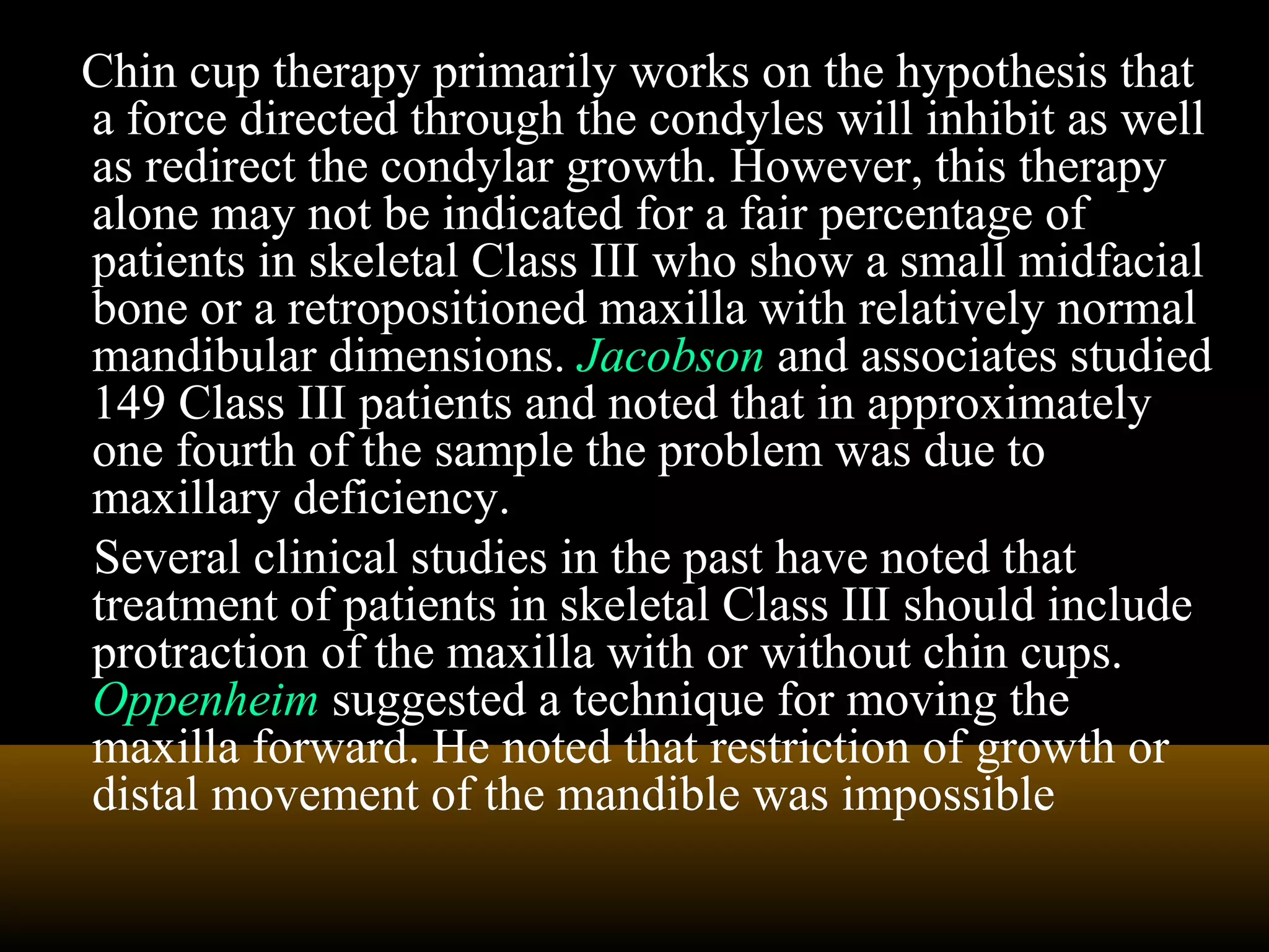 Chin cup therapy primarily works on the hypothesis that
a force directed through the condyles will inhibit as well
as redirect the condylar growth. However, this therapy
alone may not be indicated for a fair percentage of
patients in skeletal Class III who show a small midfacial
bone or a retropositioned maxilla with relatively normal
mandibular dimensions. Jacobson and associates studied
149 Class III patients and noted that in approximately
one fourth of the sample the problem was due to
maxillary deficiency.
Several clinical studies in the past have noted that
treatment of patients in skeletal Class III should include
protraction of the maxilla with or without chin cups.
Oppenheim suggested a technique for moving the
maxilla forward. He noted that restriction of growth or
distal movement of the mandible was impossible
 