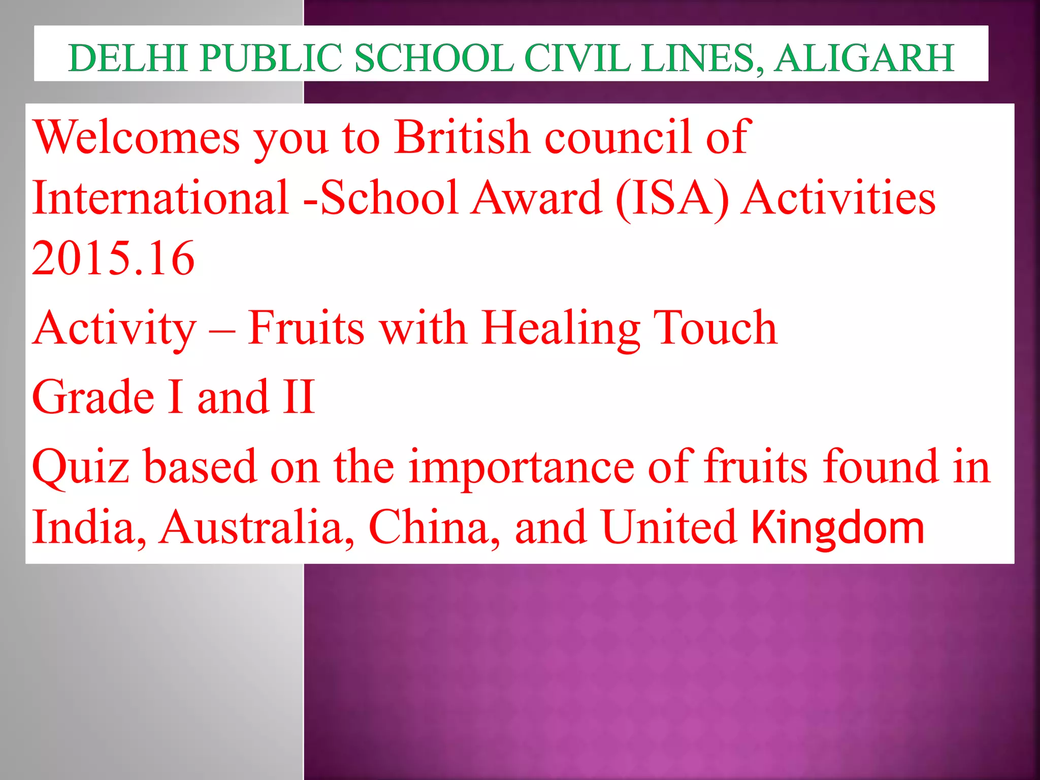 Welcomes you to British council of
International -School Award (ISA) Activities
2015.16
Activity – Fruits with Healing Touch
Grade I and II
Quiz based on the importance of fruits found in
India, Australia, China, and United Kingdom