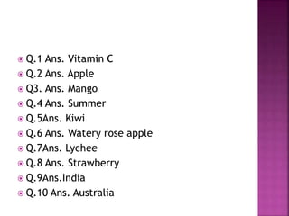  Q.1 Ans. Vitamin C
Q.2 Ans. Apple
Q3. Ans. Mango
Q.4 Ans. Summer
Q.5Ans. Kiwi
Q.6 Ans. Watery rose apple
Q.7Ans. Lychee
Q.8 Ans. Strawberry
Q.9Ans.India
Q.10 Ans. Australia