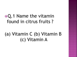 Q.1 Name the vitamin
found in citrus fruits ?
(a) Vitamin C (b) Vitamin B
(c) Vitamin A