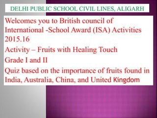 Welcomes you to British council of
International -School Award (ISA) Activities
2015.16
Activity – Fruits with Healing Touch
Grade I and II
Quiz based on the importance of fruits found in
India, Australia, China, and United Kingdom
 