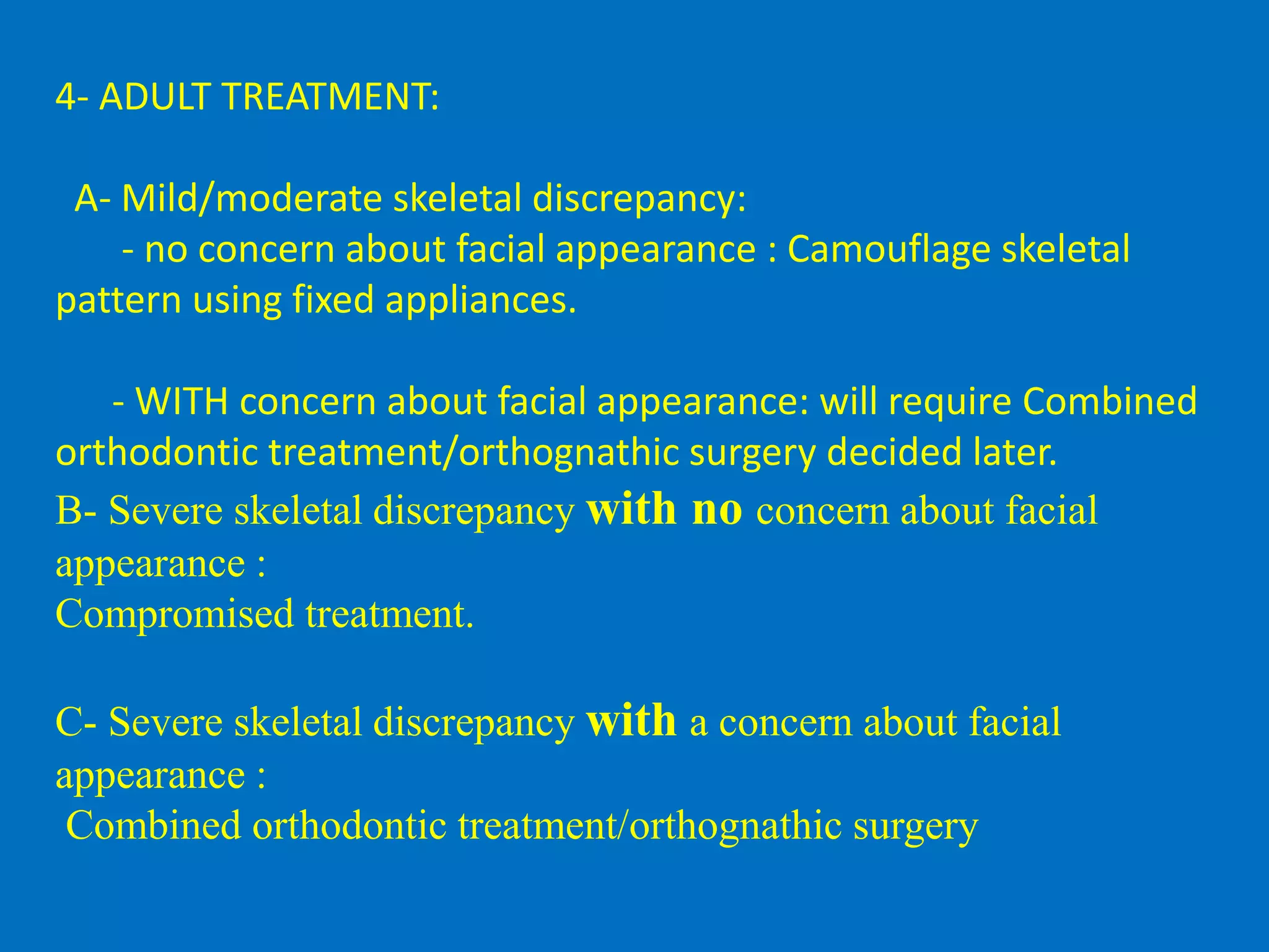 4- ADULT TREATMENT:
A- Mild/moderate skeletal discrepancy:
- no concern about facial appearance : Camouflage skeletal
pattern using fixed appliances.
- WITH concern about facial appearance: will require Combined
orthodontic treatment/orthognathic surgery decided later.
B- Severe skeletal discrepancy with no concern about facial
appearance :
Compromised treatment.
C- Severe skeletal discrepancy with a concern about facial
appearance :
Combined orthodontic treatment/orthognathic surgery
 