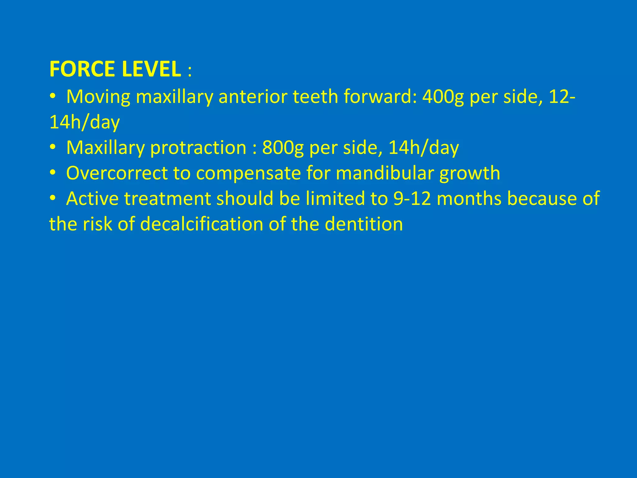 FORCE LEVEL :
• Moving maxillary anterior teeth forward: 400g per side, 12-
14h/day
• Maxillary protraction : 800g per side, 14h/day
• Overcorrect to compensate for mandibular growth
• Active treatment should be limited to 9-12 months because of
the risk of decalcification of the dentition
 