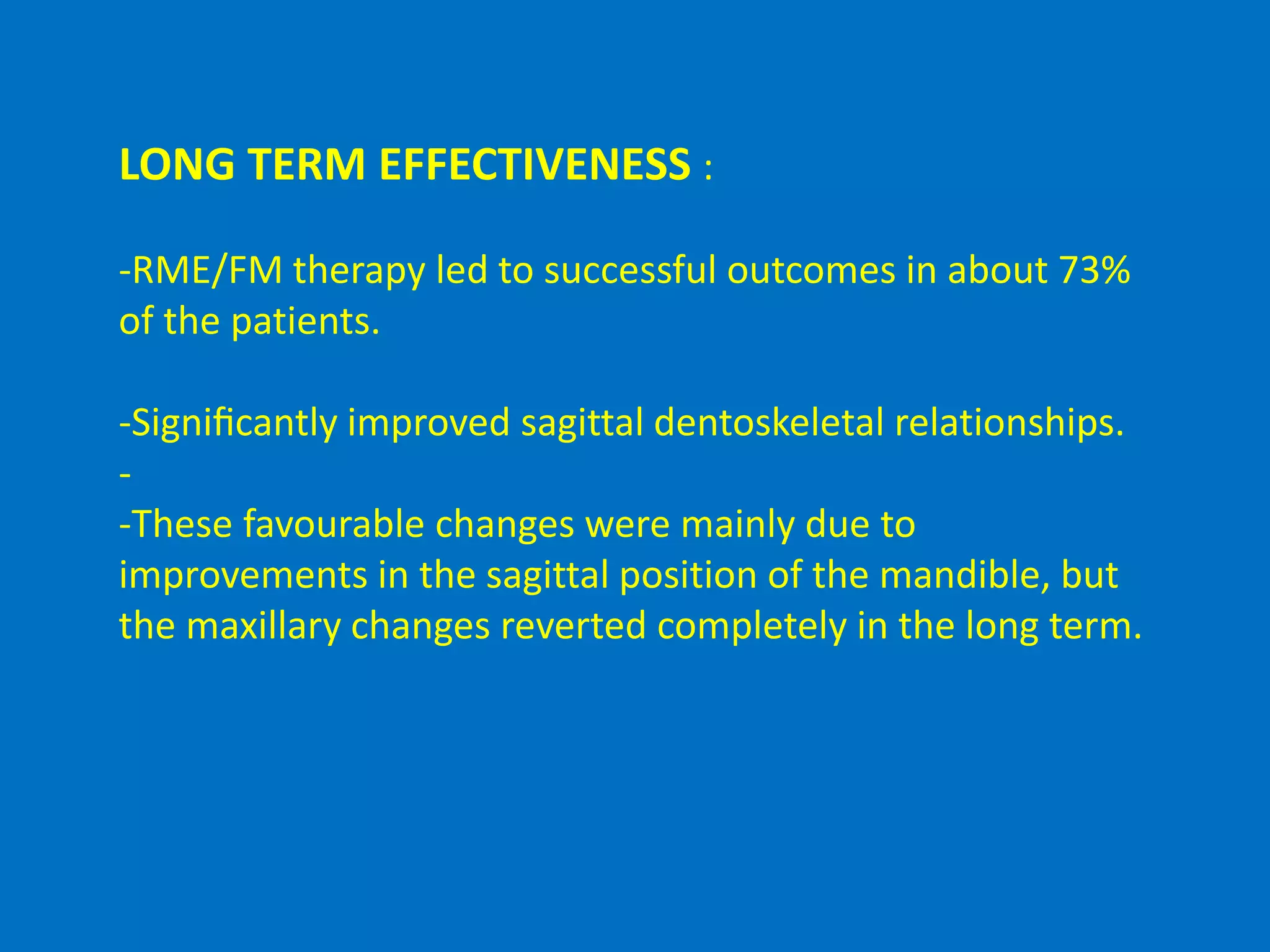 LONG TERM EFFECTIVENESS :
-RME/FM therapy led to successful outcomes in about 73%
of the patients.
-Signiﬁcantly improved sagittal dentoskeletal relationships.
-
-These favourable changes were mainly due to
improvements in the sagittal position of the mandible, but
the maxillary changes reverted completely in the long term.
 