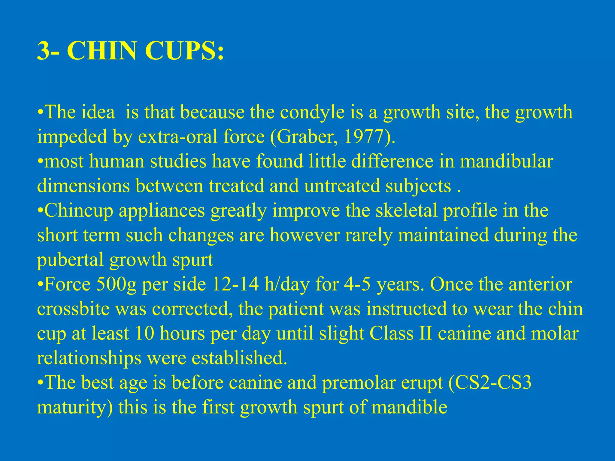 3- CHIN CUPS:
•The idea is that because the condyle is a growth site, the growth
impeded by extra-oral force (Graber, 1977).
•most human studies have found little difference in mandibular
dimensions between treated and untreated subjects .
•Chincup appliances greatly improve the skeletal profile in the
short term such changes are however rarely maintained during the
pubertal growth spurt
•Force 500g per side 12-14 h/day for 4-5 years. Once the anterior
crossbite was corrected, the patient was instructed to wear the chin
cup at least 10 hours per day until slight Class II canine and molar
relationships were established.
•The best age is before canine and premolar erupt (CS2-CS3
maturity) this is the first growth spurt of mandible
 