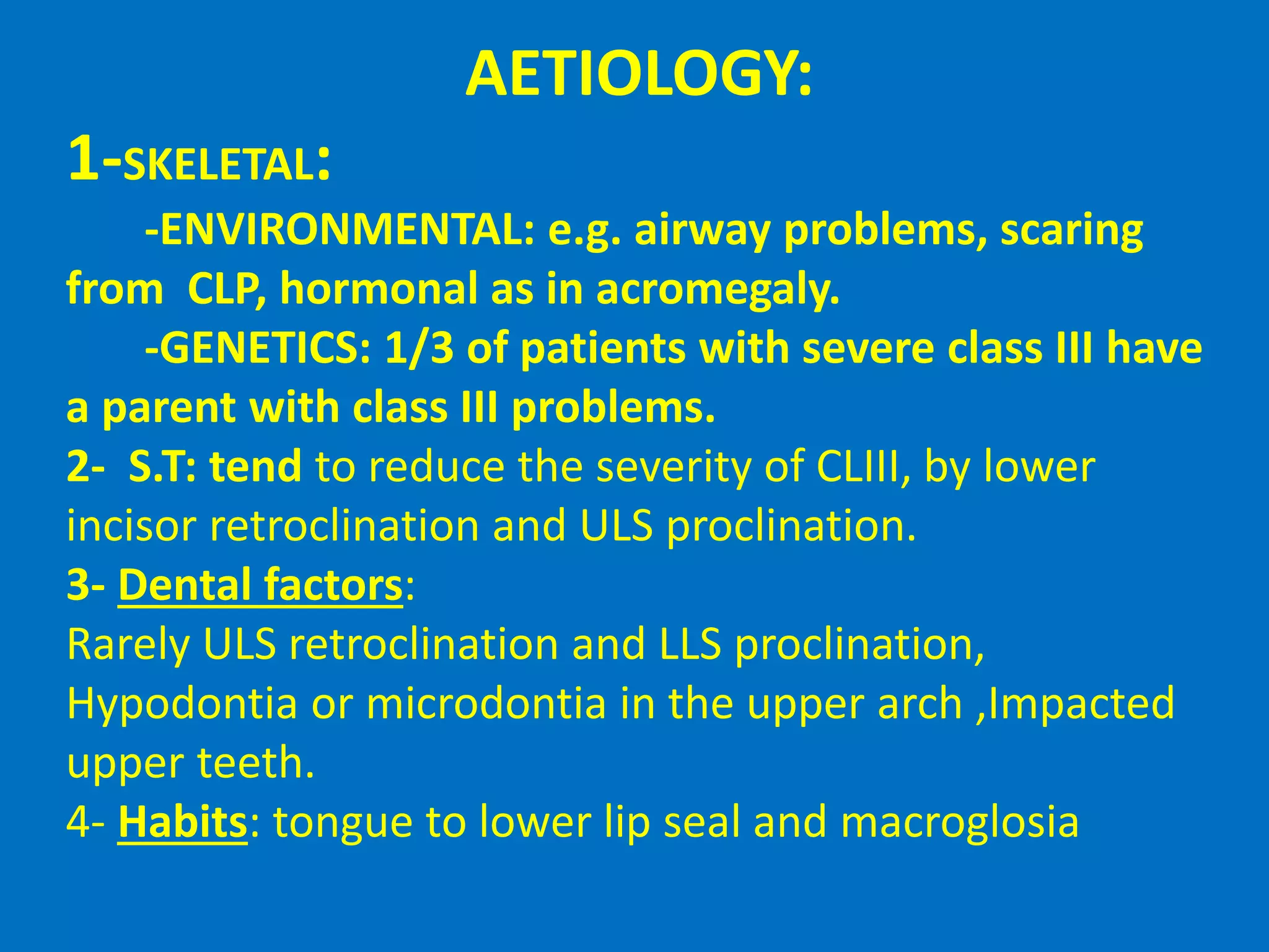 AETIOLOGY:
1-SKELETAL:
-ENVIRONMENTAL: e.g. airway problems, scaring
from CLP, hormonal as in acromegaly.
-GENETICS: 1/3 of patients with severe class III have
a parent with class III problems.
2- S.T: tend to reduce the severity of CLIII, by lower
incisor retroclination and ULS proclination.
3- Dental factors:
Rarely ULS retroclination and LLS proclination,
Hypodontia or microdontia in the upper arch ,Impacted
upper teeth.
4- Habits: tongue to lower lip seal and macroglosia
 
