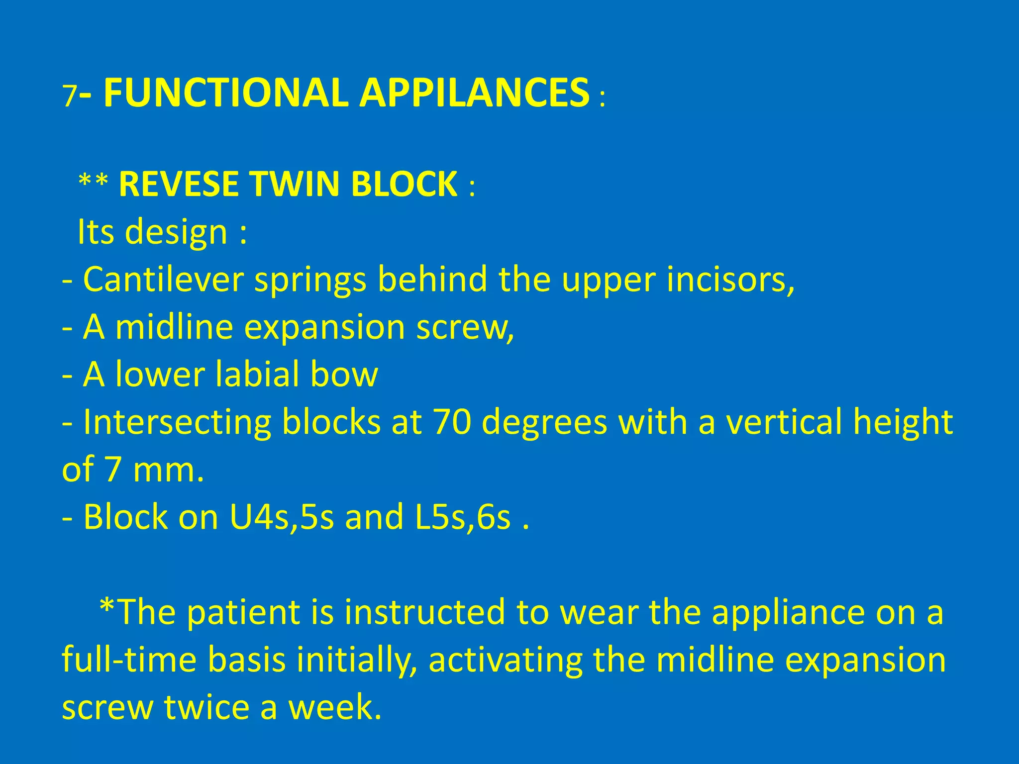 7- FUNCTIONAL APPILANCES :
** REVESE TWIN BLOCK :
Its design :
- Cantilever springs behind the upper incisors,
- A midline expansion screw,
- A lower labial bow
- Intersecting blocks at 70 degrees with a vertical height
of 7 mm.
- Block on U4s,5s and L5s,6s .
*The patient is instructed to wear the appliance on a
full-time basis initially, activating the midline expansion
screw twice a week.
 