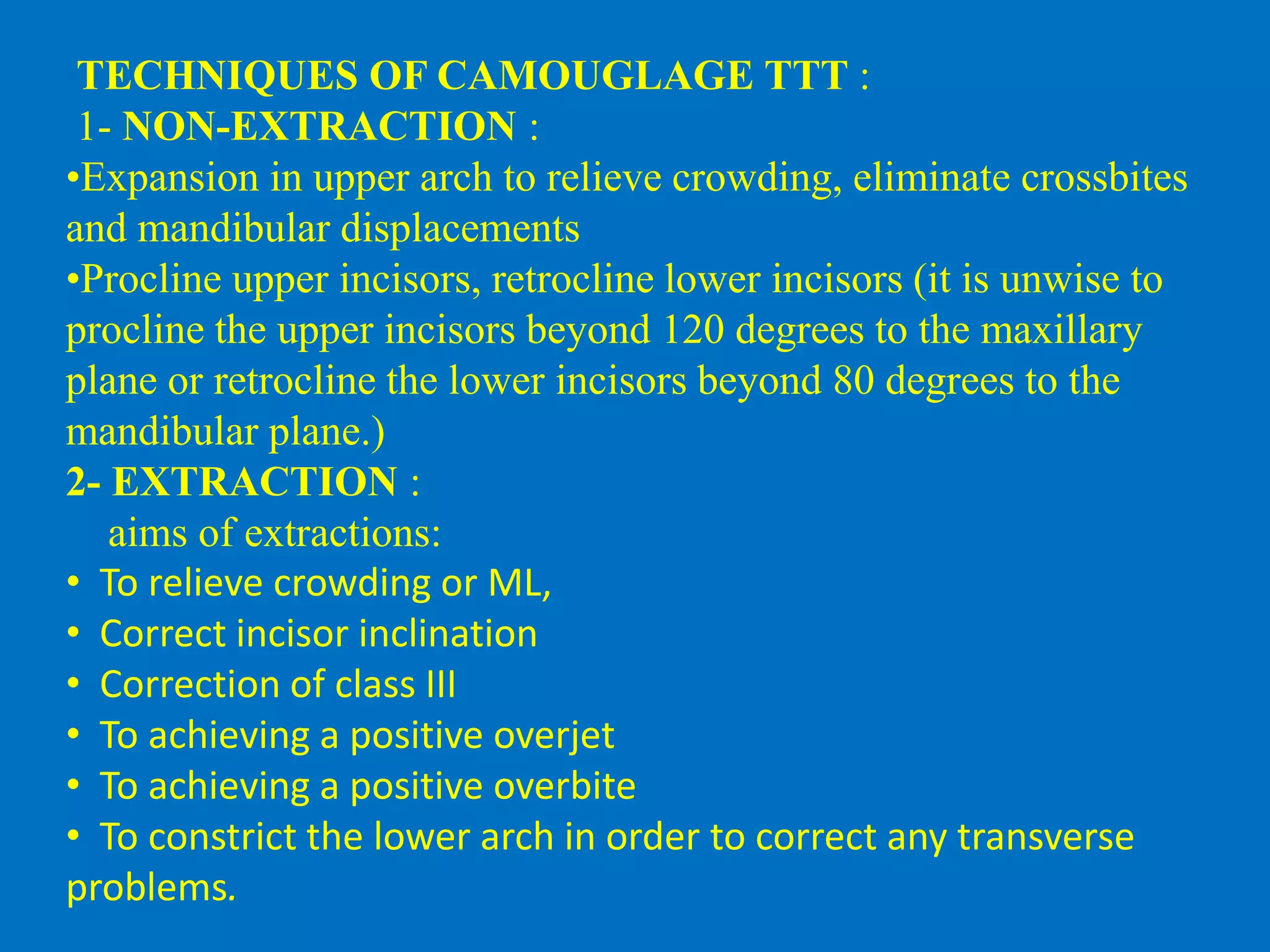 TECHNIQUES OF CAMOUGLAGE TTT :
1- NON-EXTRACTION :
•Expansion in upper arch to relieve crowding, eliminate crossbites
and mandibular displacements
•Procline upper incisors, retrocline lower incisors (it is unwise to
procline the upper incisors beyond 120 degrees to the maxillary
plane or retrocline the lower incisors beyond 80 degrees to the
mandibular plane.)
2- EXTRACTION :
aims of extractions:
• To relieve crowding or ML,
• Correct incisor inclination
• Correction of class III
• To achieving a positive overjet
• To achieving a positive overbite
• To constrict the lower arch in order to correct any transverse
problems.
 