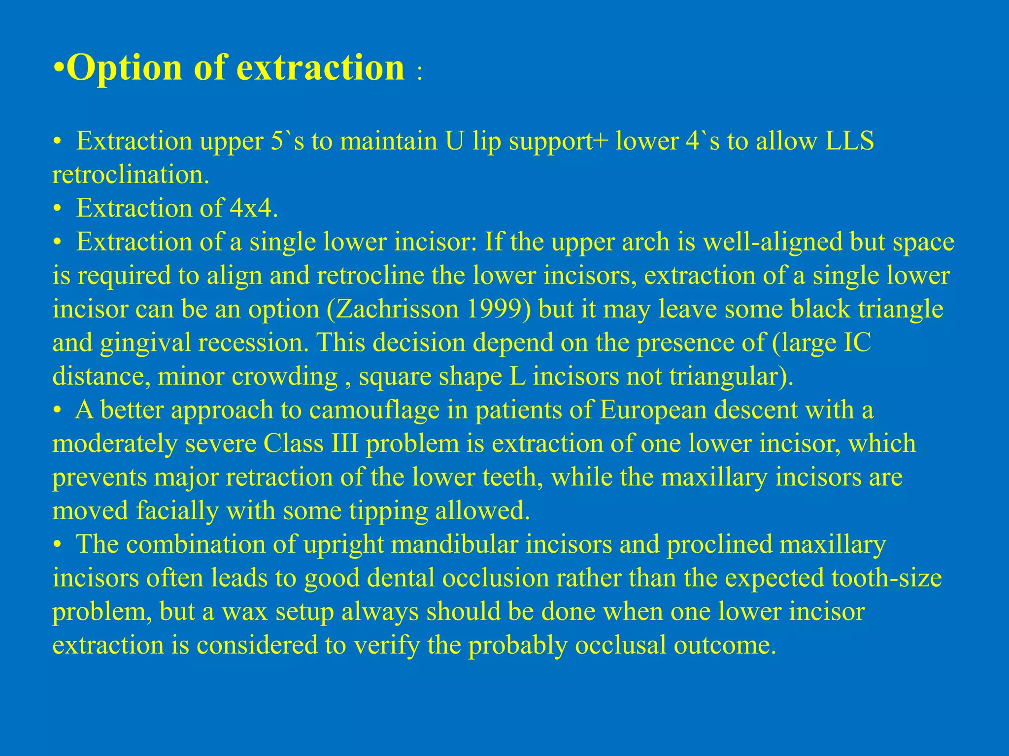 •Option of extraction :
• Extraction upper 5`s to maintain U lip support+ lower 4`s to allow LLS
retroclination.
• Extraction of 4x4.
• Extraction of a single lower incisor: If the upper arch is well-aligned but space
is required to align and retrocline the lower incisors, extraction of a single lower
incisor can be an option (Zachrisson 1999) but it may leave some black triangle
and gingival recession. This decision depend on the presence of (large IC
distance, minor crowding , square shape L incisors not triangular).
• A better approach to camouflage in patients of European descent with a
moderately severe Class III problem is extraction of one lower incisor, which
prevents major retraction of the lower teeth, while the maxillary incisors are
moved facially with some tipping allowed.
• The combination of upright mandibular incisors and proclined maxillary
incisors often leads to good dental occlusion rather than the expected tooth-size
problem, but a wax setup always should be done when one lower incisor
extraction is considered to verify the probably occlusal outcome.
 