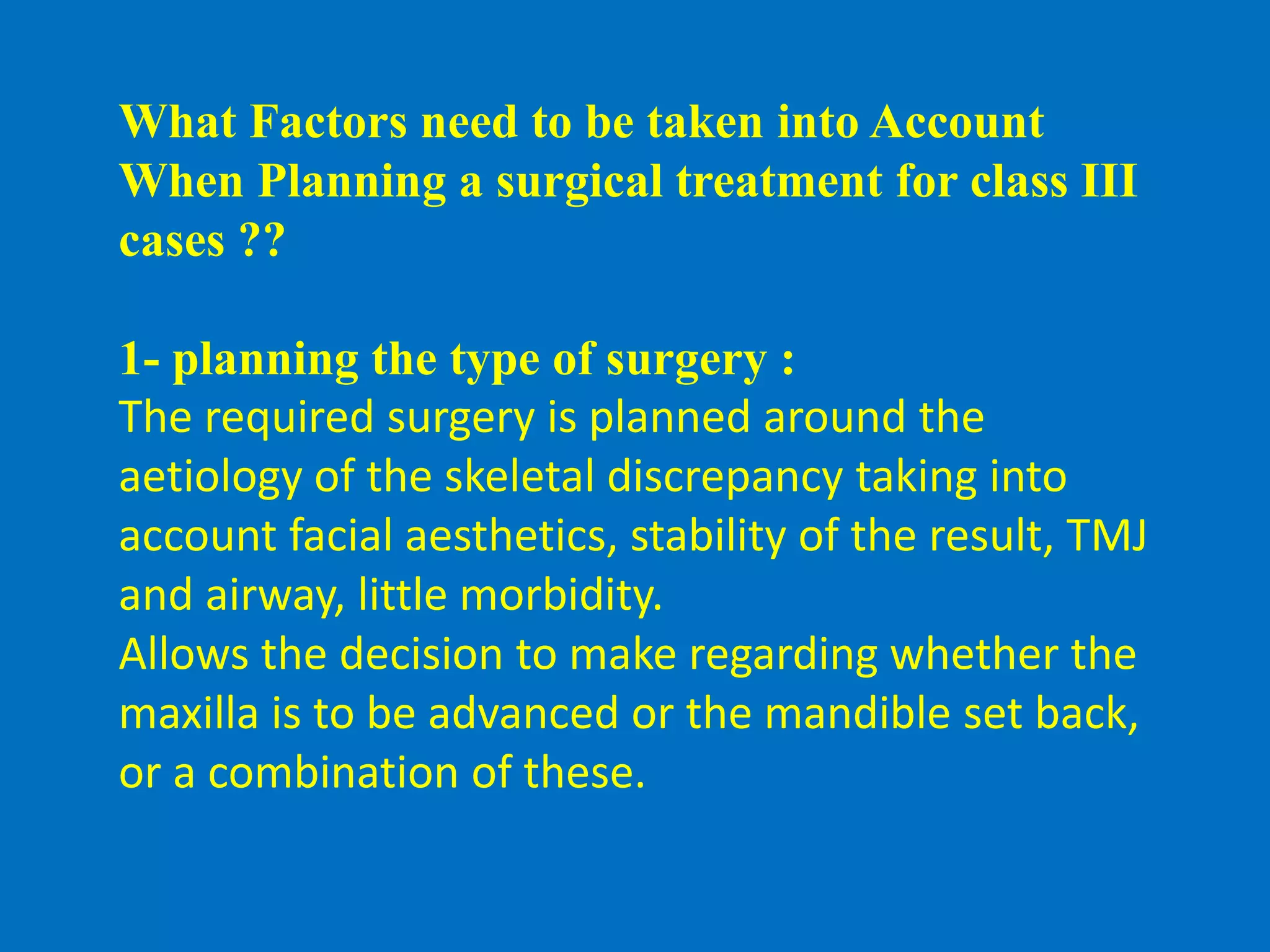 What Factors need to be taken into Account
When Planning a surgical treatment for class III
cases ??
1- planning the type of surgery :
The required surgery is planned around the
aetiology of the skeletal discrepancy taking into
account facial aesthetics, stability of the result, TMJ
and airway, little morbidity.
Allows the decision to make regarding whether the
maxilla is to be advanced or the mandible set back,
or a combination of these.
 