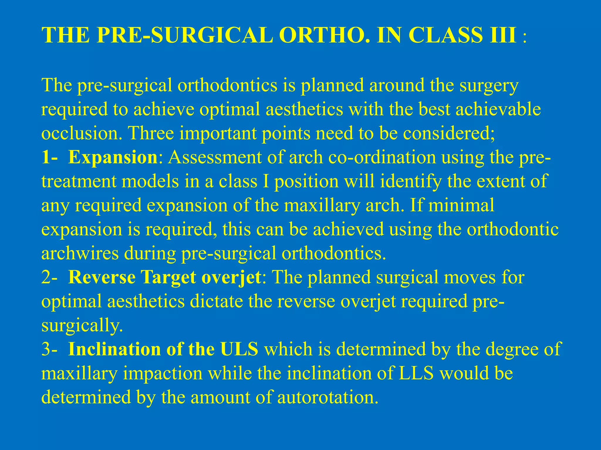 THE PRE-SURGICAL ORTHO. IN CLASS III :
The pre-surgical orthodontics is planned around the surgery
required to achieve optimal aesthetics with the best achievable
occlusion. Three important points need to be considered;
1- Expansion: Assessment of arch co-ordination using the pre-
treatment models in a class I position will identify the extent of
any required expansion of the maxillary arch. If minimal
expansion is required, this can be achieved using the orthodontic
archwires during pre-surgical orthodontics.
2- Reverse Target overjet: The planned surgical moves for
optimal aesthetics dictate the reverse overjet required pre-
surgically.
3- Inclination of the ULS which is determined by the degree of
maxillary impaction while the inclination of LLS would be
determined by the amount of autorotation.
 