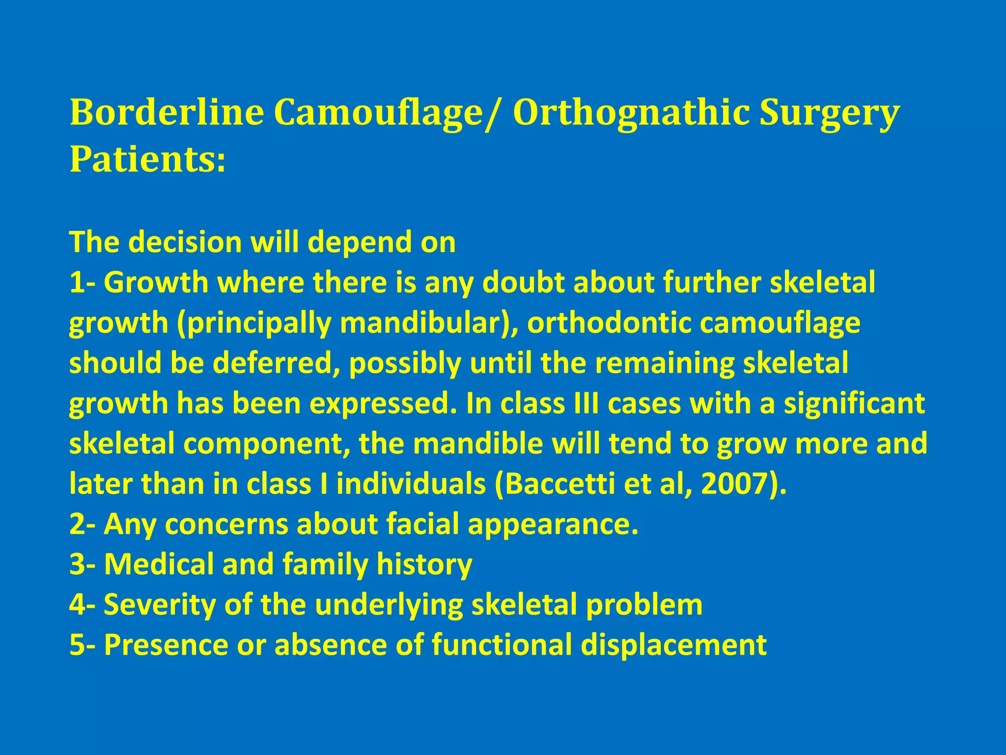 Borderline Camouflage/ Orthognathic Surgery
Patients:
The decision will depend on
1- Growth where there is any doubt about further skeletal
growth (principally mandibular), orthodontic camouflage
should be deferred, possibly until the remaining skeletal
growth has been expressed. In class III cases with a significant
skeletal component, the mandible will tend to grow more and
later than in class I individuals (Baccetti et al, 2007).
2- Any concerns about facial appearance.
3- Medical and family history
4- Severity of the underlying skeletal problem
5- Presence or absence of functional displacement
 
