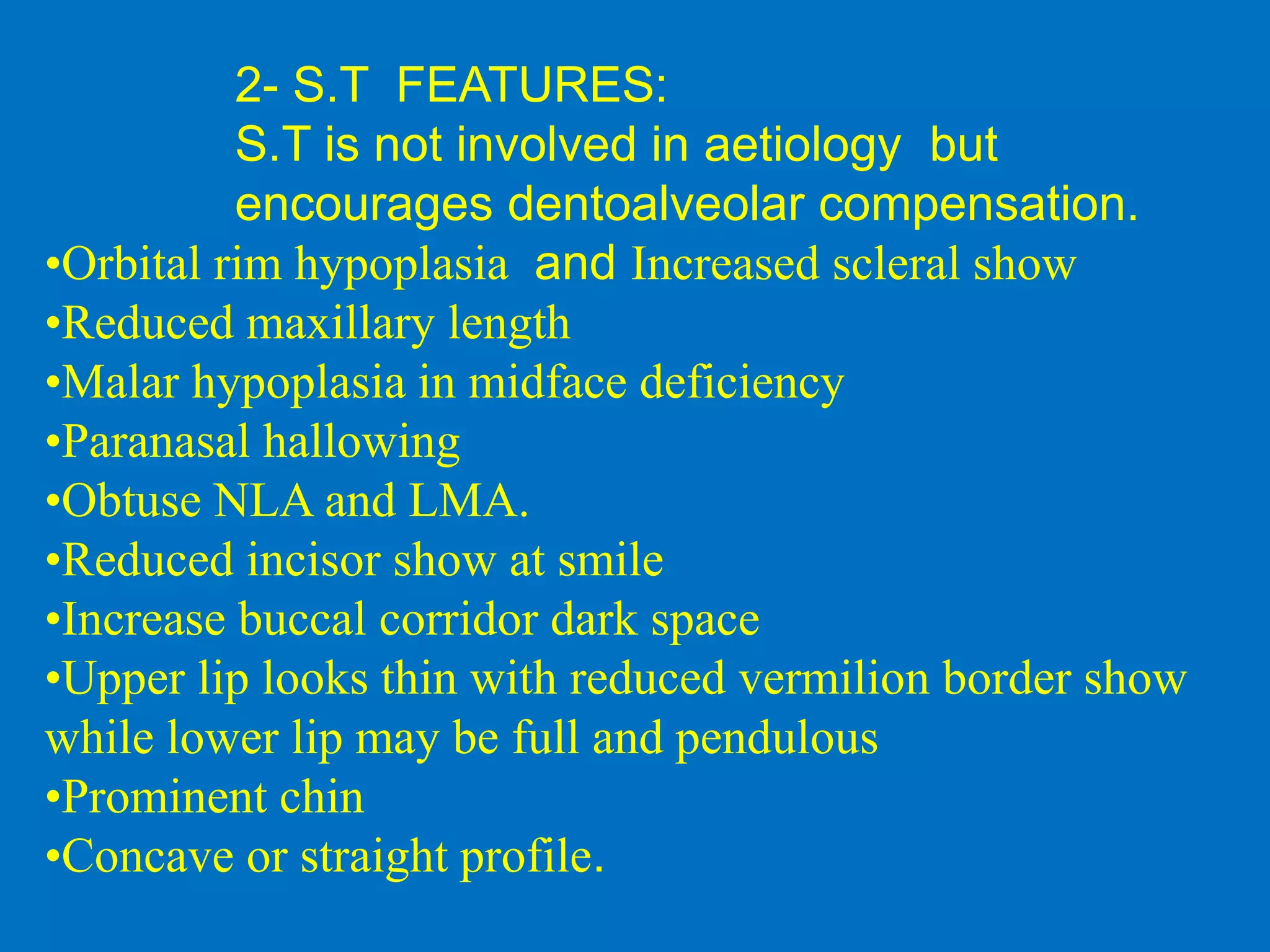 2- S.T FEATURES:
S.T is not involved in aetiology but
encourages dentoalveolar compensation.
•Orbital rim hypoplasia and Increased scleral show
•Reduced maxillary length
•Malar hypoplasia in midface deficiency
•Paranasal hallowing
•Obtuse NLA and LMA.
•Reduced incisor show at smile
•Increase buccal corridor dark space
•Upper lip looks thin with reduced vermilion border show
while lower lip may be full and pendulous
•Prominent chin
•Concave or straight profile.
 