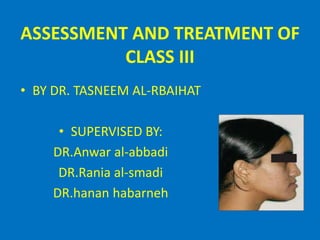 ASSESSMENT AND TREATMENT OF
CLASS III
• BY DR. TASNEEM AL-RBAIHAT
• SUPERVISED BY:
DR.Anwar al-abbadi
DR.Rania al-smadi
DR.hanan habarneh
 