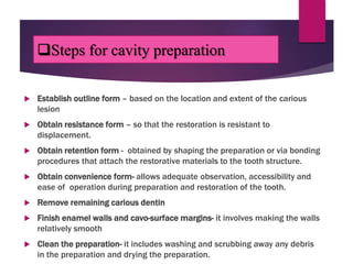 Steps for cavity preparation
 Establish outline form – based on the location and extent of the carious
lesion
 Obtain resistance form – so that the restoration is resistant to
displacement.
 Obtain retention form - obtained by shaping the preparation or via bonding
procedures that attach the restorative materials to the tooth structure.
 Obtain convenience form- allows adequate observation, accessibility and
ease of operation during preparation and restoration of the tooth.
 Remove remaining carious dentin
 Finish enamel walls and cavo-surface margins- it involves making the walls
relatively smooth
 Clean the preparation- it includes washing and scrubbing away any debris
in the preparation and drying the preparation.
 