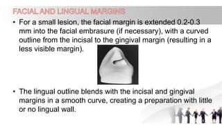 • For a small lesion, the facial margin is extended 0.2-0.3
mm into the facial embrasure (if necessary), with a curved
outline from the incisal to the gingival margin (resulting in a
less visible margin).
• The lingual outline blends with the incisal and gingival
margins in a smooth curve, creating a preparation with little
or no lingual wall.
 
