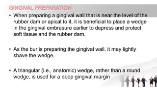 • When preparing a gingival wall that is near the level of the
rubber dam or apical to it, it is beneficial to place a wedge
in the gingival embrasure earlier to depress and protect
soft tissue and the rubber dam.
• As the bur is preparing the gingival wall, it may lightly
shave the wedge.
• A triangular (i.e., anatomic) wedge, rather than a round
wedge, is used for a deep gingival margin
 