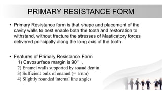 PRIMARY RESISTANCE FORM
• Primary Resistance form is that shape and placement of the
cavity walls to best enable both the tooth and restoration to
withstand, without fracture the stresses of Masticatory forces
delivered principally along the long axis of the tooth.
• Features of Primary Resistance Form
1) Cavosurface margin is 90°.
2) Enamel walls supported by sound dentin.
3) Sufficient bulk of enamel (= 1mm)
4) Slightly rounded internal line angles.
 