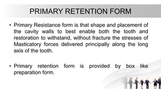 PRIMARY RETENTION FORM
• Primary Resistance form is that shape and placement of
the cavity walls to best enable both the tooth and
restoration to withstand, without fracture the stresses of
Masticatory forces delivered principally along the long
axis of the tooth.
• Primary retention form is provided by box like
preparation form.
 