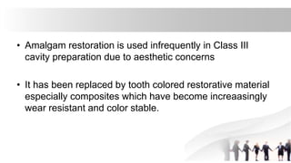 • Amalgam restoration is used infrequently in Class III
cavity preparation due to aesthetic concerns
• It has been replaced by tooth colored restorative material
especially composites which have become increaasingly
wear resistant and color stable.
 