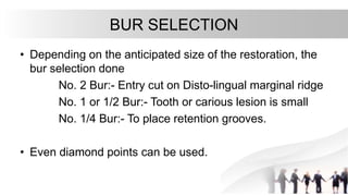 BUR SELECTION
• Depending on the anticipated size of the restoration, the
bur selection done
No. 2 Bur:- Entry cut on Disto-lingual marginal ridge
No. 1 or 1/2 Bur:- Tooth or carious lesion is small
No. 1/4 Bur:- To place retention grooves.
• Even diamond points can be used.
 
