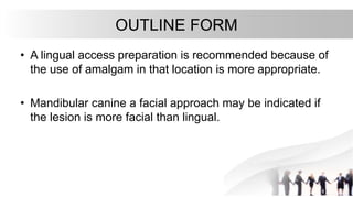 OUTLINE FORM
• A lingual access preparation is recommended because of
the use of amalgam in that location is more appropriate.
• Mandibular canine a facial approach may be indicated if
the lesion is more facial than lingual.
 