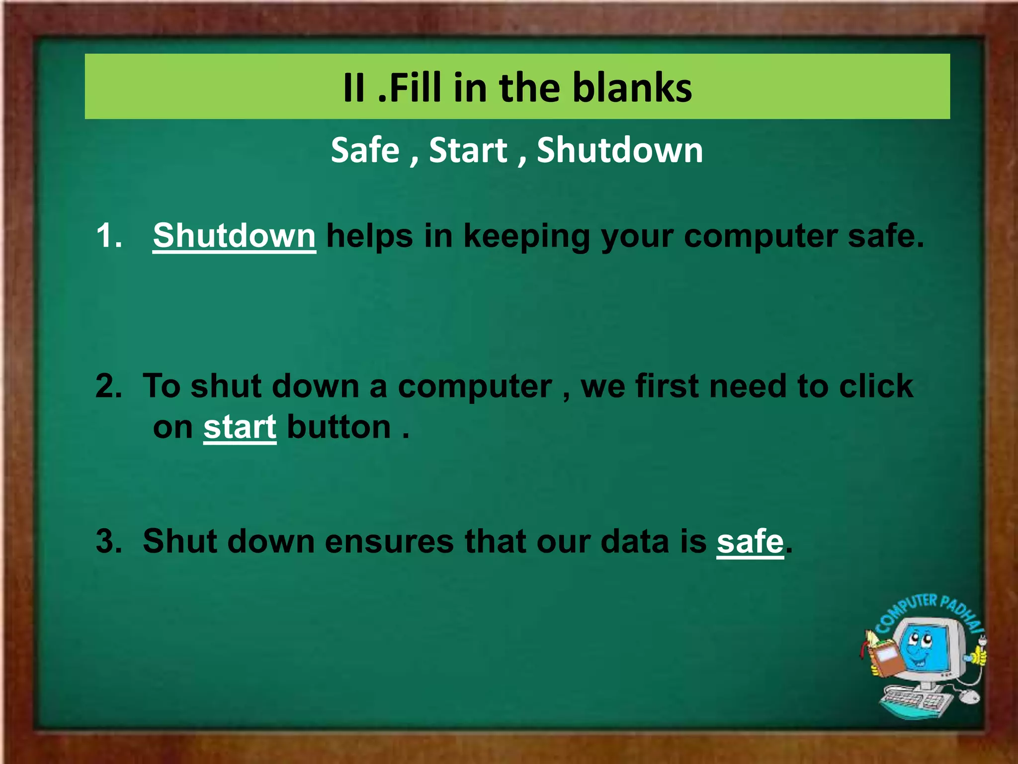 II .Fill in the blanks
1. Shutdown helps in keeping your computer safe.
2. To shut down a computer , we first need to click
on start button .
3. Shut down ensures that our data is safe.
Safe , Start , Shutdown
 