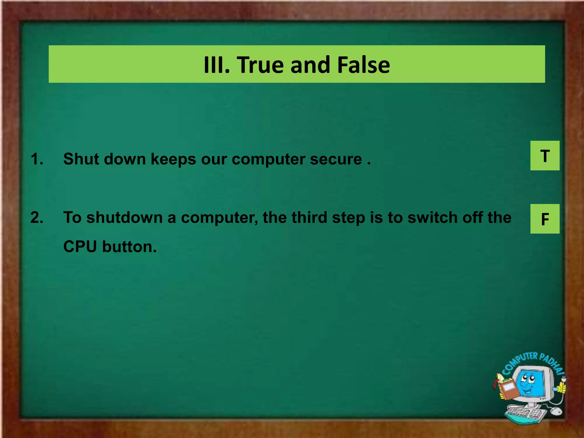 III. True and False
1. Shut down keeps our computer secure .
2. To shutdown a computer, the third step is to switch off the
CPU button.
T
F
 
