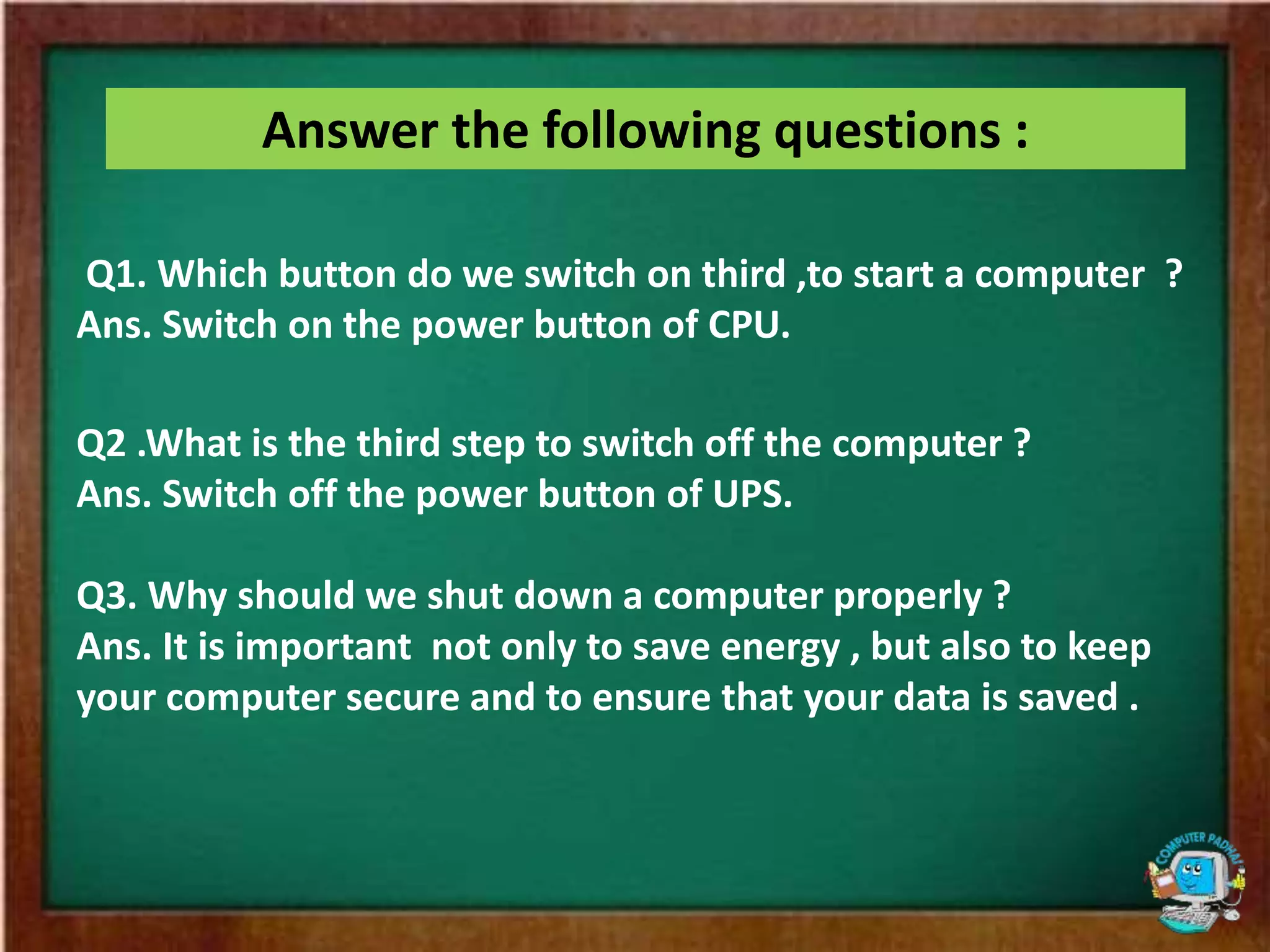 Answer the following questions :
Q1. Which button do we switch on third ,to start a computer ?
Ans. Switch on the power button of CPU.
Q2 .What is the third step to switch off the computer ?
Ans. Switch off the power button of UPS.
Q3. Why should we shut down a computer properly ?
Ans. It is important not only to save energy , but also to keep
your computer secure and to ensure that your data is saved .
 