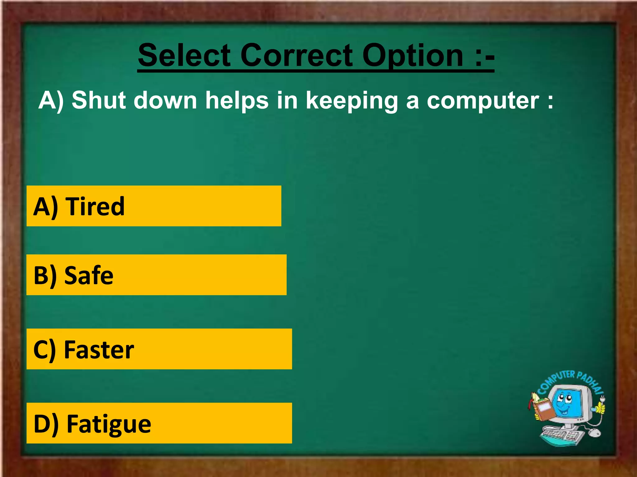 A) Shut down helps in keeping a computer :
Select Correct Option :-
A) Tired
B) Safe
C) Faster
D) Fatigue
 
