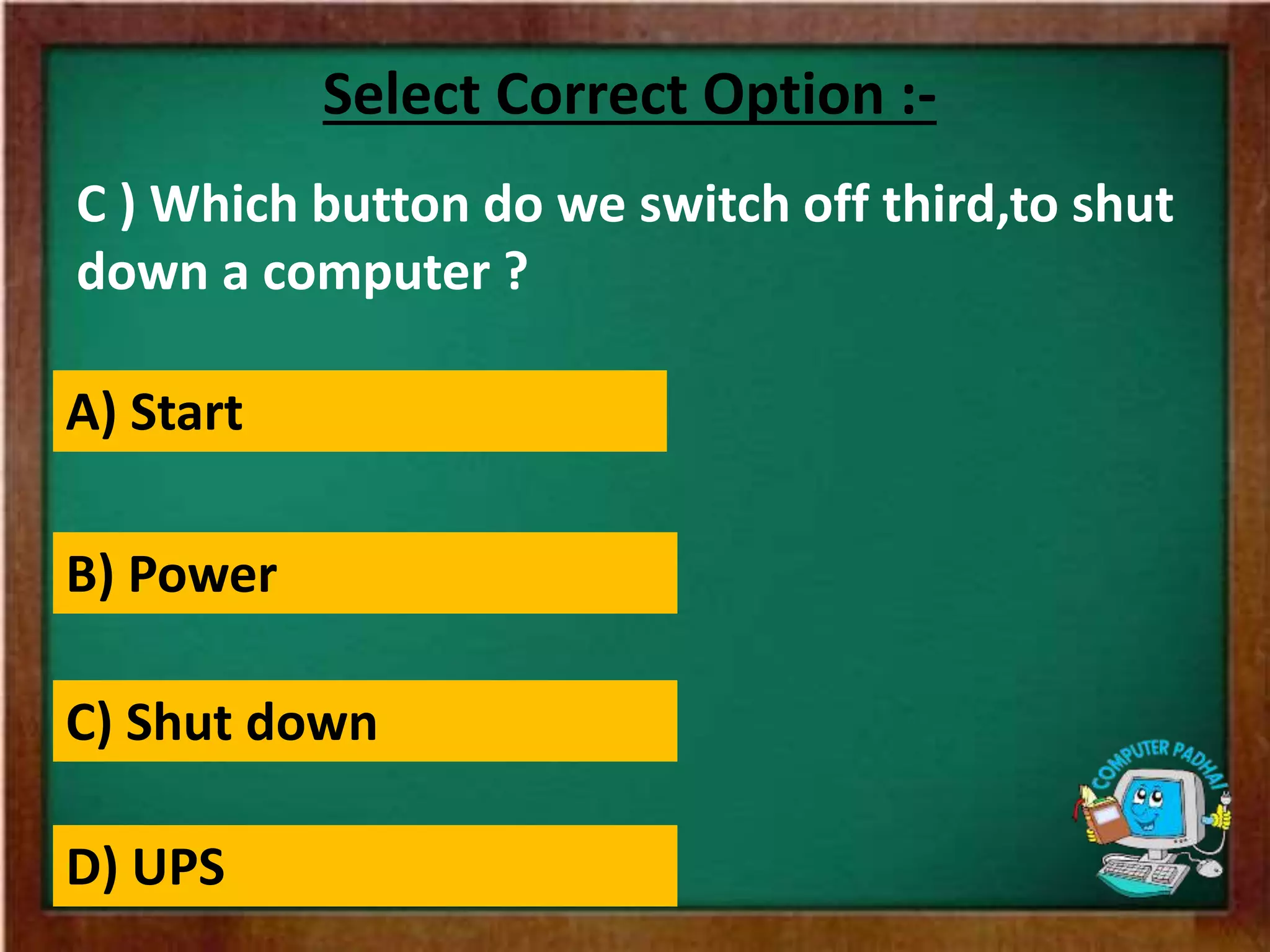 C ) Which button do we switch off third,to shut
down a computer ?
Select Correct Option :-
A) Start
B) Power
C) Shut down
D) UPS
 