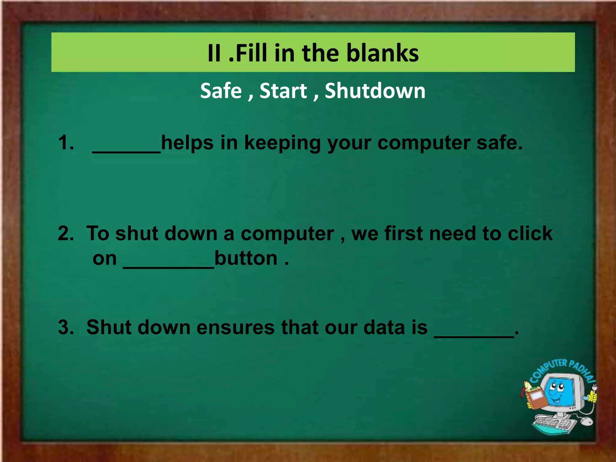 II .Fill in the blanks
1. ______helps in keeping your computer safe.
2. To shut down a computer , we first need to click
on ________button .
3. Shut down ensures that our data is _______.
Safe , Start , Shutdown
 