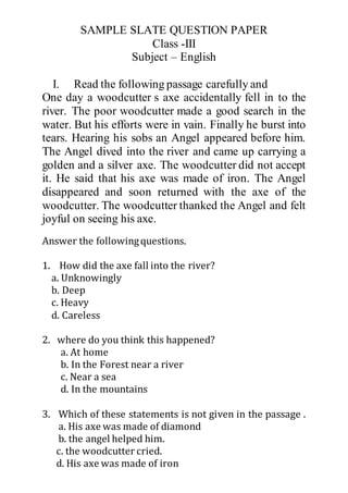 SAMPLE SLATE QUESTION PAPER
Class -III
Subject – English
I. Read the following passage carefully and
One day a woodcutter s axe accidentally fell in to the
river. The poor woodcutter made a good search in the
water. But his efforts were in vain. Finally he burst into
tears. Hearing his sobs an Angel appeared before him.
The Angel dived into the river and came up carrying a
golden and a silver axe. The woodcutter did not accept
it. He said that his axe was made of iron. The Angel
disappeared and soon returned with the axe of the
woodcutter. The woodcutter thanked the Angel and felt
joyful on seeing his axe.
Answer the followingquestions.
1. How did the axe fall into the river?
a. Unknowingly
b. Deep
c. Heavy
d. Careless
2. where do you think this happened?
a. At home
b. In the Forest near a river
c. Near a sea
d. In the mountains
3. Which of these statements is not given in the passage .
a. His axe was made of diamond
b. the angel helped him.
c. the woodcutter cried.
d. His axe was made of iron
 