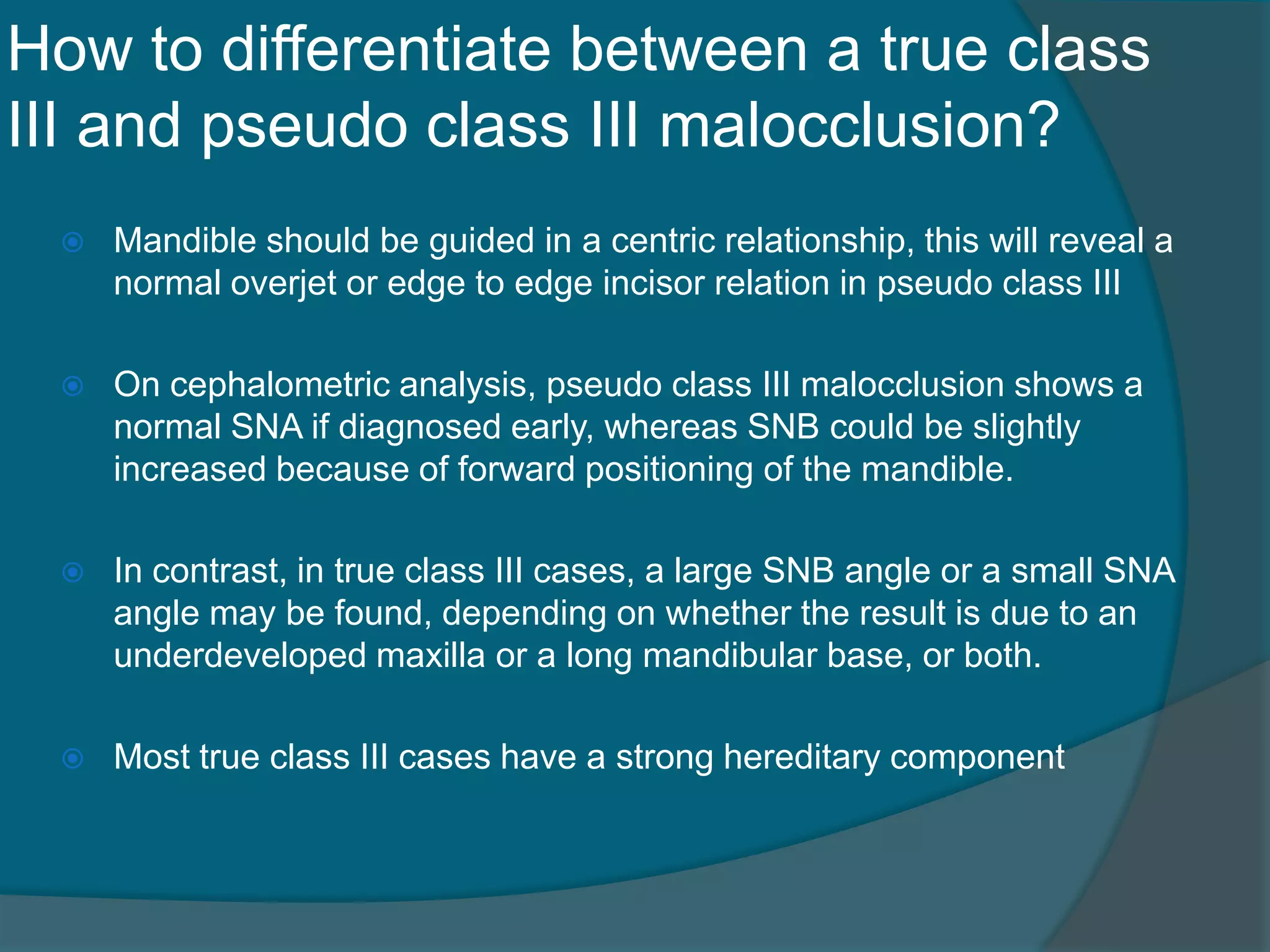 How to differentiate between a true class
III and pseudo class III malocclusion?
 Mandible should be guided in a centric relationship, this will reveal a
normal overjet or edge to edge incisor relation in pseudo class III
 On cephalometric analysis, pseudo class III malocclusion shows a
normal SNA if diagnosed early, whereas SNB could be slightly
increased because of forward positioning of the mandible.
 In contrast, in true class III cases, a large SNB angle or a small SNA
angle may be found, depending on whether the result is due to an
underdeveloped maxilla or a long mandibular base, or both.
 Most true class III cases have a strong hereditary component
 