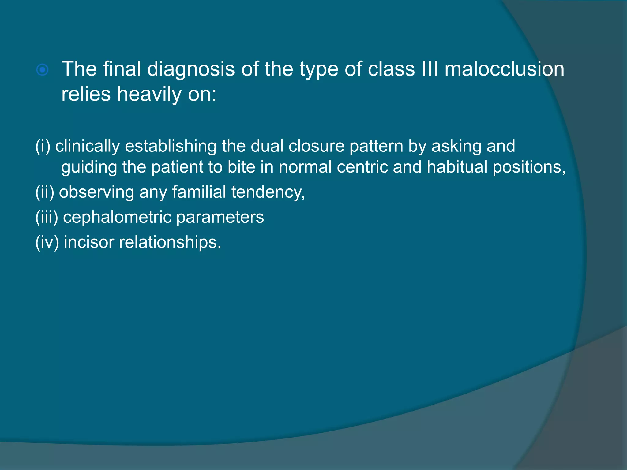  The final diagnosis of the type of class III malocclusion
relies heavily on:
(i) clinically establishing the dual closure pattern by asking and
guiding the patient to bite in normal centric and habitual positions,
(ii) observing any familial tendency,
(iii) cephalometric parameters
(iv) incisor relationships.
 