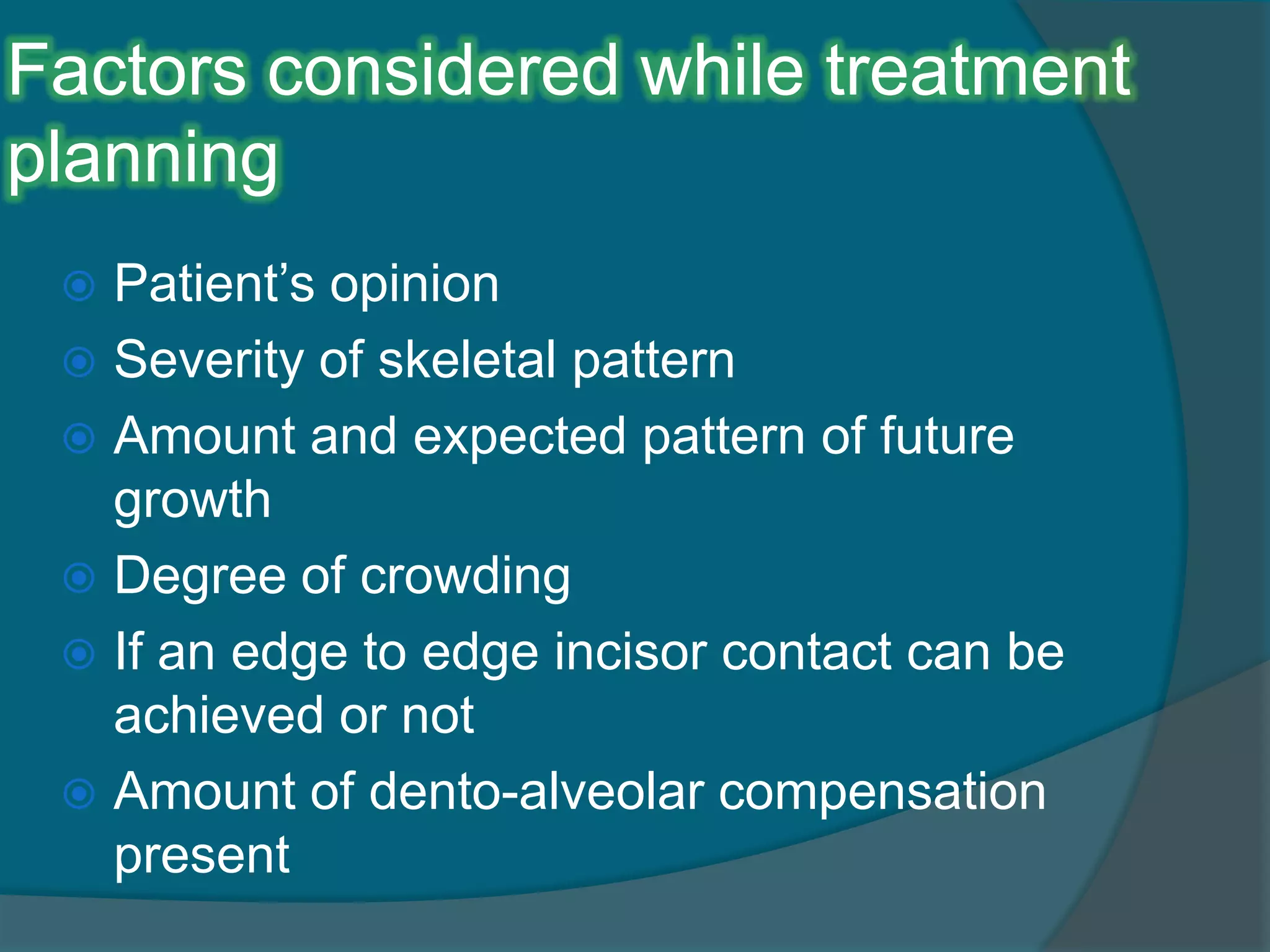 Factors considered while treatment
planning
 Patient’s opinion
 Severity of skeletal pattern
 Amount and expected pattern of future
growth
 Degree of crowding
 If an edge to edge incisor contact can be
achieved or not
 Amount of dento-alveolar compensation
present
 
